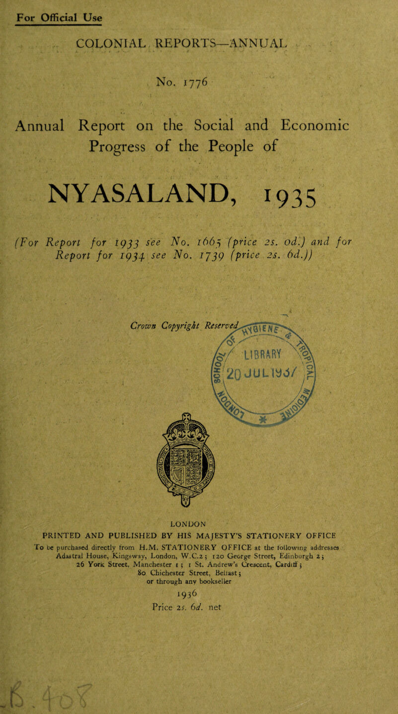 COLONIAL REPORTS—ANNUAL No. 1776 4 14 « ♦ . . . Annual Report on the Social and Economic Progress of the People of NYASALAND, 1935 (For Report for 1933 see No. 1663 (price 2s. od.) and for Report for 1934. see No. 1J39 (price 2s. 6d.)) n LONDON PRINTED AND PUBLISHED BY HIS MAJESTY’S STATIONERY OFFICE To t>e purchased directly from H.M. STATIONERY OFFICE at the following addresses Adastral House, Kingsway, London, W.C.2 ; 120 George Street, Edinburgh 2} 26 York Street, Manchester 1; r St. Andrew’s Crescent, Cardiff; 80 Chichester Street, Beiiast; or through any bookseller 1936 Price 2S. 6d. net