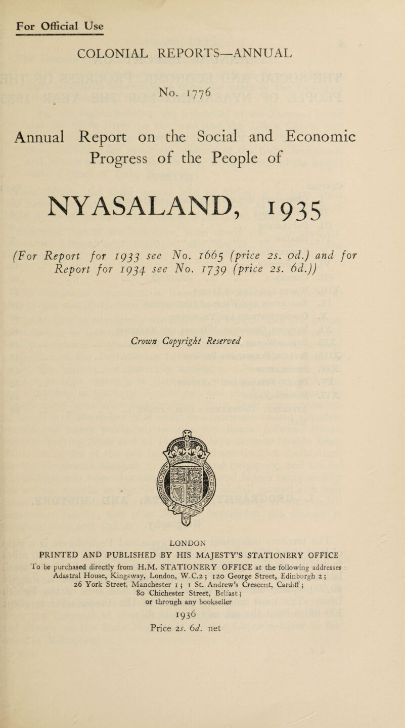 COLONIAL REPORTS—ANNUAL No. 1776 Annual Report on the Social and Economic Progress of the People of NYASALAND, 1935 (For Report for 1933 see No. 1663 (price 2s. od.) and for Report for 1934. see No. 1739 (price 2s. 6d.)) Crown Copyright Reserved LONDON PRINTED AND PUBLISHED BY HIS MAJESTY’S STATIONERY OFFICE To be purchased directly from H.M. STATIONERY OFFICE at the following addresses Adastral House, Kingsway, London, W.C.2 ; 120 George Street, Edinburgh 2; 26 York Street. Manchester 1 ; 1 St. Andrew’s Crescent, Cardiff; 80 Chichester Street, Belfast; or through any bookseller 1936 Price 2s. (od. net