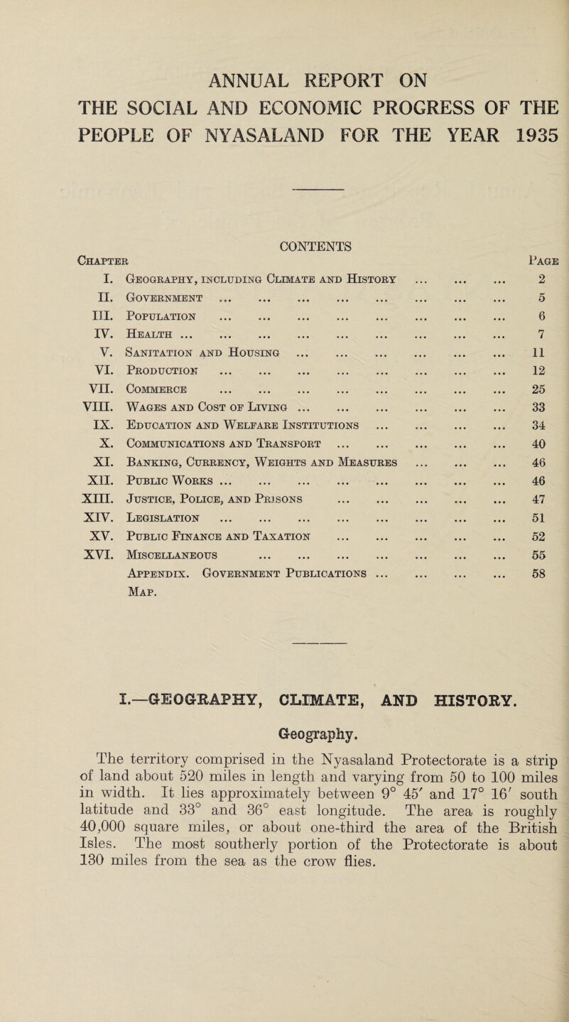 ANNUAL REPORT ON THE SOCIAL AND ECONOMIC PROGRESS OF THE PEOPLE OF NY AS ALAND FOR THE YEAR 1935 CONTENTS Chapter Page I. Geography, including Climate and History 2 II. Government . 5 III. Population ... . 6 IV. Health ... ... ... ... ... ... ... 7 V. Sanitation and Housing . 11 VI. Production .. . 12 VII. Commerce 25 VIII. Wages and Cost of Living. 33 IX. Education and Welfare Institutions . 34 X. Communications and Transport . 40 XI. Banking, Currency, Weights and Measures 46 XII. Public Works. 46 XIII. Justice, Police, and Prisons . 47 XIV. Legislation . 51 XV. Public Finance and Taxation . 52 XVI. Miscellaneous . 55 Appendix. Government Publications. 58 Map. I.—GEOGRAPHY, CLIMATE, AND HISTORY. Geography. The territory comprised in the Nyasaland Protectorate is a strip of land about 520 miles in length and varying from 50 to 100 miles in width. It lies approximately between 9° 45' and 17° 16' south latitude and 33° and 36c east longitude. The area is roughly 40,000 square miles, or about one-third the area of the British Isles. The most southerly portion of the Protectorate is about 130 miles from the sea as the crow flies.