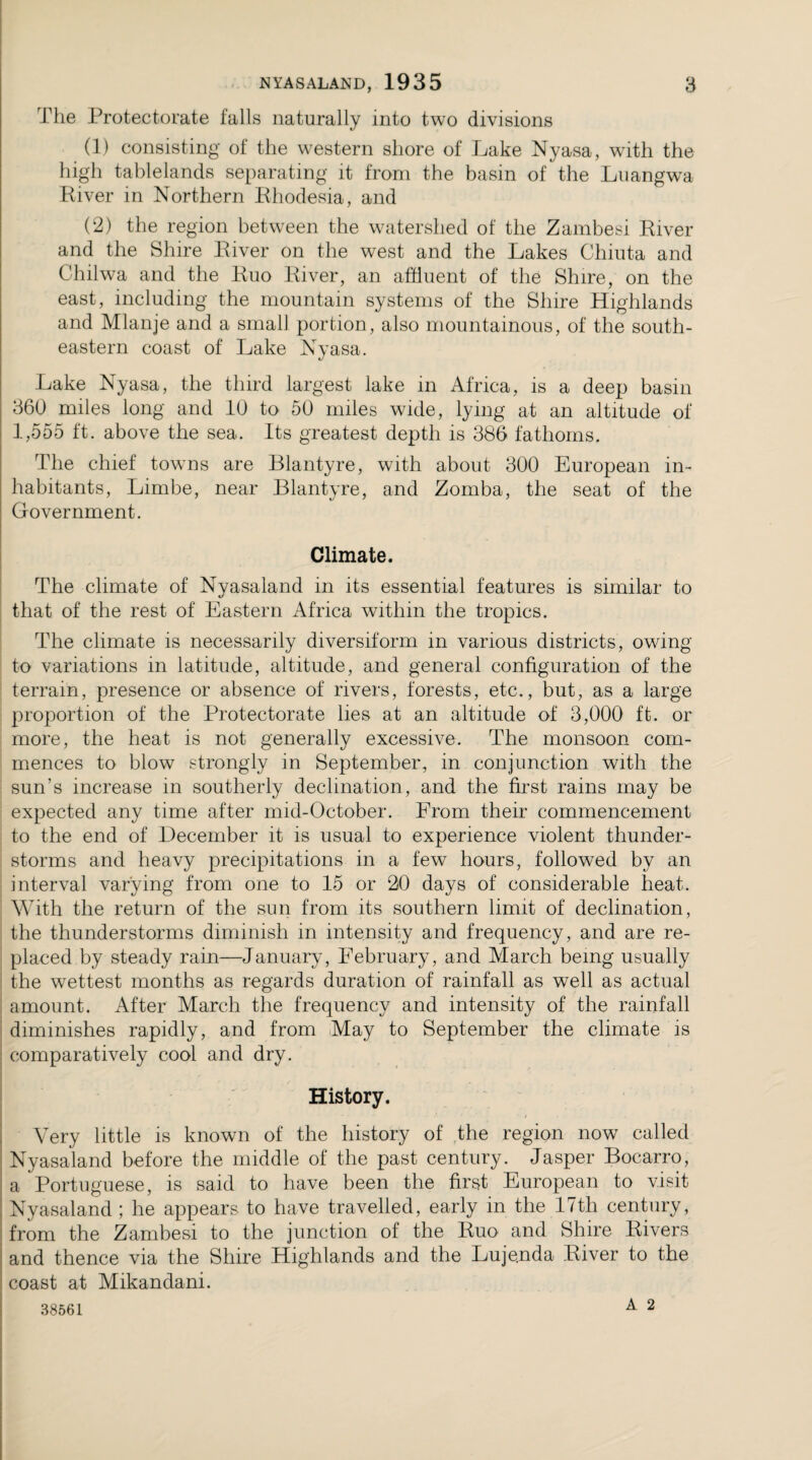 The Protectorate falls naturally into two divisions (1) consisting of the western shore of Lake Nyasa, with the high tablelands separating it from the basin of the Luangwa River in Northern Rhodesia, and (2) the region between the watershed of the Zambesi River and the Shire River on the west and the Lakes Chiuta and Chilwa and the Ruo River, an affluent of the Shire, on the east, including the mountain systems of the Shire Highlands and Mlanje and a small portion, also mountainous, of the south¬ eastern coast of Lake Nyasa. Lake Nyasa, the third largest lake in Africa, is a deep basin 360 miles long and 10 to 50 miles wide, lying at an altitude of 1,555 ft. above the sea. Its greatest depth is 386 fathoms. The chief towns are Blantyre, with about 300 European in¬ habitants, Limbe, near Blantyre, and Zomba, the seat of the Government. Climate. The climate of Nyasaland in its essential features is similar to that of the rest of Eastern Africa within the tropics. The climate is necessarily diversiform in various districts, owing to variations in latitude, altitude, and general configuration of the terrain, presence or absence of rivers, forests, etc., but, as a large proportion of the Protectorate lies at an altitude of 3,000 ft. or more, the heat is not generally excessive. The monsoon com¬ mences to blow strongly in September, in conjunction with the sun’s increase in southerly decimation, and the first rains may be expected any time after mid-October. Erom their commencement to the end of December it is usual to experience violent thunder¬ storms and heavy precipitations in a few hours, followed by an interval varying from one to 15 or 20 days of considerable heat. With the return of the sun from its southern limit of declination, the thunderstorms diminish in intensity and frequency, and are re¬ placed by steady rain—January, February, and March being usually the wettest months as regards duration of rainfall as well as actual amount. After March the frequency and intensity of the rainfall diminishes rapidly, and from May to September the climate is comparatively cool and dry. History. Very little is known of the history of the region now called Nyasaland before the middle of the past century. Jasper Bocarro, a Portuguese, is said to have been the first European to visit Nyasaland ; he appears to have travelled, early in the 17tli century, from the Zambesi to the junction of the Ruo' and Shire Rivers and thence via the Shire Highlands and the Luje.nda River to the coast at Mikandani. A 2 38561