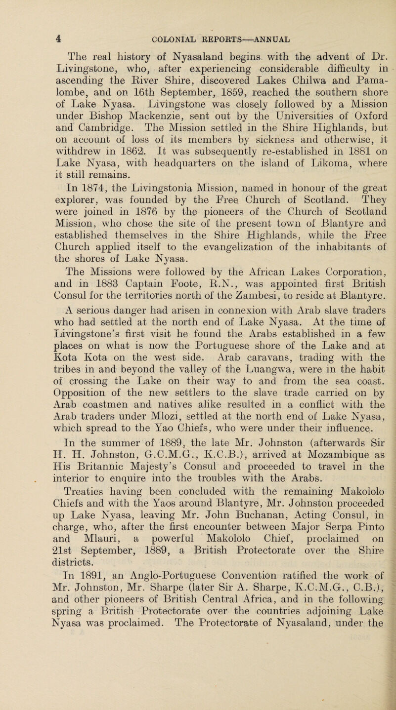 The real history of Nyasaland begins with the advent of Dr. Livingstone, who, after experiencing considerable difficulty in ascending the Eiver Shire, discovered Lakes Chilwa and Pama- lombe, and on 16th September, 1859, reached the southern shore of Lake Nyasa. Livingstone was closely followed by a Mission under Bishop Mackenzie, sent out by the Universities of Oxford and Cambridge. The Mission settled in the Shire Highlands, but on account of loss of its members by sickness and otherwise, it withdrew in 18621. It was subsequently re-established in 1881 on Lake Nyasa, with headquarters on the island of Likoma, where it still remains. In 1874, the Livingstonia Mission, named in honour of the great explorer, was founded by the Free Church of Scotland. They were joined in 1876 by the pioneers of the Church of Scotland Mission, who chose the site of the present town of Blantyre and established themselves in the Shire Highlands, while the Free Church applied itself to the evangelization of the inhabitants of the shores of Lake Nyasa. The Missions were followed by the African Lakes Corporation, and in 1883 Captain Foote, R.N., was appointed first British Consul for the territories north of the Zambesi, to reside at Blantvre. A serious danger had arisen in connexion with Arab slave traders who had settled at the north end of Lake Nyasa. At the time of Livingstone’s first visit he found the Arabs established in a few places on what is now the Portuguese, shore of the Lake and at Kota Kota on the west side. Arab caravans, trading with the tribes in and beyond the valley of the Luangwa, were in the habit of crossing the Lake on their way to and from the sea coast. Opposition of the new settlers to the slave trade carried on by Arab coastmen and natives alike resulted in a conflict with the Arab traders under Mlozi, settled at the north end of Lake Nyasa, which spread to the Yao Chiefs, who were under their influence.. In the summer of 1889, the late Mr. Johnston (afterwards Sir H. H. Johnston, G.C.M.G., K.C.B.), arrived at Mozambique as His Britannic Majesty’s Consul and proceeded to travel in the interior to enquire into the troubles with the Arabs. Treaties having been concluded with the remaining Makoiolo Chiefs and with the lraos around Blantyre, Mr. Johnston proceeded up Lake Nyasa, leaving Mr. John Buchanan, Acting Consul, in charge, who, after the first encounter between Major Serpa Pinto and Mlauri, a powerful Makoiolo Chief, proclaimed on 21st September, 1889, a British Protectorate over the Shire districts. In 1891, an Anglo-Portuguese Convention ratified the work of Mr. Johnston, Mr. Sharpe (later Sir A. Sharpe, K.C.M.G., C.B.), and other pioneers of British Central iVfrica, and in the following spring a British Protectorate over the countries adjoining Lake Nyasa was proclaimed. The Protectorate of Nyasaland, under the