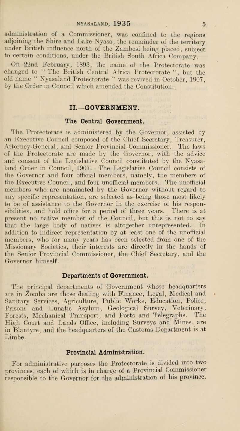 administration of a Commissioner, was confined to the regions adjoining the Shire and Lake Nyasa, the remainder of the territory under British influence north of the Zambesi being placed, subject to certain conditions, under the British South Africa Company. On 22nd February, 1893, the name of the Protectorate was changed to “ The British Central Africa Protectorate ”, but the old name “ Nyasaland Protectorate ” was revived in October, 1907, by the Order in Council which amended the Constitution. II.—GOVERNMENT. The Central Government. The Protectorate is administered by the Governor, assisted by an Executive Council composed of the Chief Secretary, Treasurer, Attorney-General, and Senior Provincial Commissioner. The laws of the Protectorate are made by the Governor, with the advice and consent of the Legislative Council constituted by the Nyasa¬ land Order in Council, 1907. The Legislative Council consists of the Governor and four official members, namely, the members of the Executive Council, and four unofficial members. The unofficial members who are nominated by the Governor without regard to any specific representation, are selected as being those most likely to be of assistance to the Governor in the exercise of his respon¬ sibilities, and hold office for a period of three years. There is at present no native member of the Council, but this is not to say that the large body of natives is altogether unrepresented. In addition to indirect representation by at least one of the unofficial members, who for many years has been selected from one of the Missionary Societies, their interests are directly in the hands of the Senior Provincial Commissioner, the Chief Secretary, and the Governor himself. Departments of Government. The principal departments of Government whose headquarters are in Zomba are those dealing with Finance, Legal, Medical and Sanitary Services, Agriculture, Public Works, Education, Police, Prisons and Lunatic Asylum, Geological Survey, Veterinary, Forests, Mechanical Transport, and Posts and Telegraphs. The High Court and Lands Office, including Surveys and Mines, are in Blantyre, and the headquarters of the Customs Department is at Limbe, Provincial Administration. For administrative purposes the Protectorate is divided into two provinces, each of which is in charge of a Provincial Commissioner responsible to the Governor for the administration of his province.