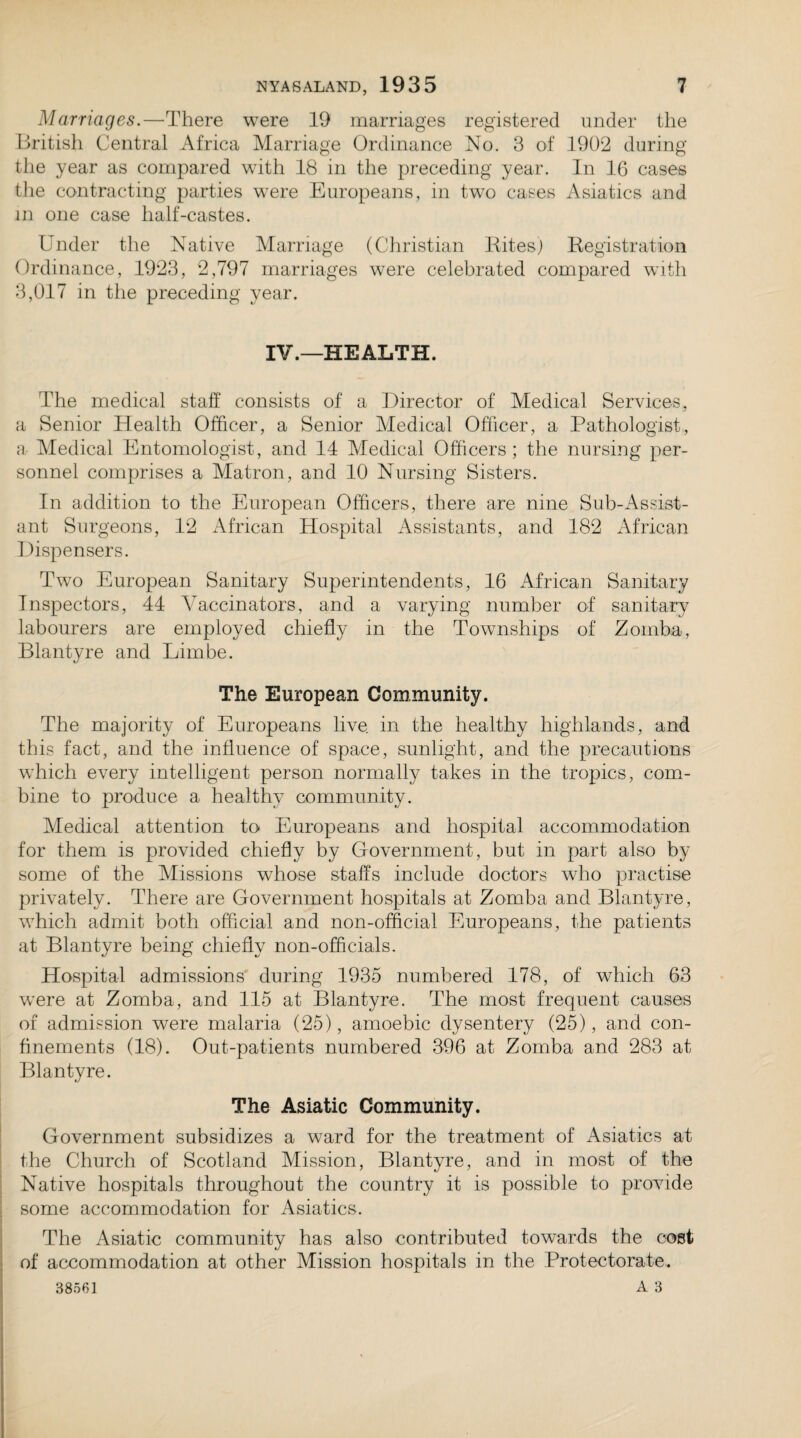 Marriages.—There were 19 marriages registered under the British Central Africa Marriage Ordinance No. 3 of 1902 during the year as compared with 18 in the preceding year. In 16 cases the contracting parties were Europeans, in two cases Asiatics and in one case half-castes. Under the Native Marriage (Christian Rites) Registration Ordinance, 1923, 2,797 marriages were celebrated compared with 3,017 in the preceding year. IV.—HEALTH. The medical staff' consists of a Director of Medical Services, a Senior Health Officer, a Senior Medical Officer, a Pathologist, a Medical Entomologist, and 14 Medical Officers; the nursing per¬ sonnel comprises a Matron, and 10 Nursing Sisters. In addition to the European Officers, there are nine Sub-Assist¬ ant Surgeons, 12 African Hospital Assistants, and 182 African Dispensers. Two European Sanitary Superintendents, 16 African Sanitary Inspectors, 44 Vaccinators, and a varying number of sanitary labourers are employed chiefly in the Townships of Zomba, Blantyre and Limbe. The European Community. The majority of Europeans live in the healthy highlands, and this fact, and the influence of space, sunlight, and the precautions which every intelligent person normally takes in the tropics, com¬ bine to produce a healthy community. Medical attention to Europeans and hospital accommodation for them is provided chiefly by Government, but in part also by some of the Missions whose staffs include doctors who practise privately. There are Government hospitals at Zomba and Blantyre, which admit both official and non-official Europeans, the patients at Blantyre being chiefly non-officials. Hospital admissions during 1935 numbered 178, of which 63 wrere at Zomba, and 115 at Blantyre. The most frequent causes of admission were malaria (25), amoebic dysentery (25), and con¬ finements (18). Out-patients numbered 396 at Zomba and 283 at Blantyre. The Asiatic Community. Government subsidizes a ward for the treatment of Asiatics at the Church of Scotland Mission, Blantyre, and in most of the Native hospitals throughout the country it is possible to provide some accommodation for Asiatics. The Asiatic community has also contributed towards the cost of accommodation at other Mission hospitals in the Protectorate.