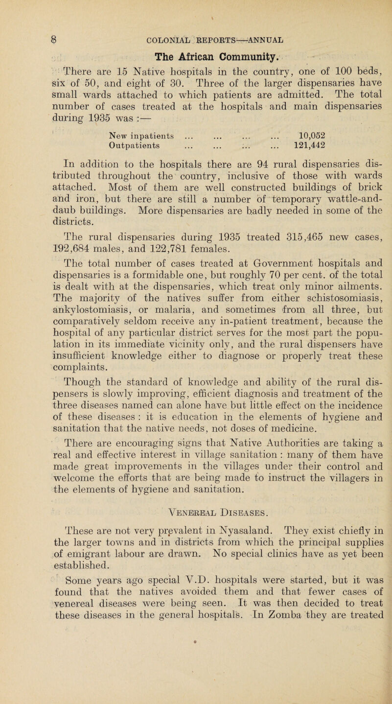 The African Community. There are 15 Native hospitals in the country, one of 100 beds, six of 50, and eight of 30. Three of the larger dispensaries have small wards attached to which patients are admitted. The total number of cases treated at the hospitals and main dispensaries during 1935 was :— New inpatients ... ... ... ... 10,052 Outpatients ... ... ... ... 121,442 In addition to the hospitals there are 94 rural dispensaries dis¬ tributed throughout the country, inclusive of those with wards attached. Most of them are well constructed buildings of brick and iron, but there are still a number of temporary wattle-and- daub buildings. More dispensaries are b.adly needed in some of the districts. The rural dispensaries during 1935 treated 315,465 new cases, 192,684 males, and 122,781 females. The total number of cases treated at Government hospitals and dispensaries is a formidable one, but roughly 70 per cent, of the total is dealt with at the dispensaries, which treat only minor ailments. The majority of the natives suffer from either schistosomiasis, ankylostomiasis, or malaria, and sometimes from all three, but comparatively seldom receive any in-patient treatment, because the hospital of any particular district serves for the most part the popu¬ lation in its immediate vicinity only, and the rural dispensers have insufficient knowledge either to diagnose or properly treat these complaints. Though the standard of knowledge and ability of the rural dis¬ pensers is slowly improving, efficient diagnosis and treatment of the three diseases named can alone have but little effect on the incidence of these diseases : it is education in the elements of hygiene and sanitation that the native needs, not doses of medicine. There are encouraging signs that Native Authorities are taking a real and effective interest in village sanitation : many of them have made great improvements in the villages under their control and welcome the efforts that are being made to instruct the villagers in the elements of hygiene and sanitation. Venereal Diseases. These are not very prevalent in Nyasaland. They exist chiefly in the larger towns and in districts from which the principal supplies of emigrant labour are drawn. No special clinics have as yet been established. Some years ago special V.D. hospitals were started, but it was found that the natives avoided them and that fewer cases of venereal diseases were being seen. It was then decided to treat these diseases in the general hospitals. In Zomba they are treated