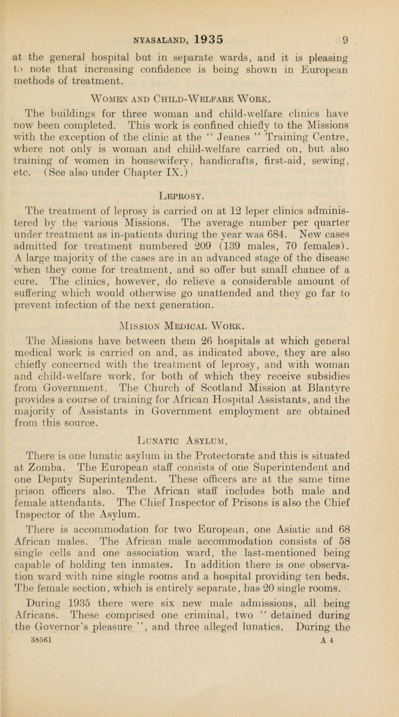 at the general hospital but in separate wards, and it is pleasing to note that increasing confidence is being shown in European methods of treatment. Women and Child-Welfare Work. The buildings for three woman and child-welfare clinics have now been completed. This work is confined chiefly to the Missions with the exception of the clinic at the “ Jeanes ” Training Centre, where not only is woman and child-welfare carried on, but also training of women in housewifery, handicrafts, first-aid, sewing, etc. (See also under Chapter IX.) Leprosy. The treatment of leprosy is carried on at 12 leper clinics adminis¬ tered by the various Missions. The average number per quarter under treatment as in-patients during the year was 684. New cases admitted for treatment numbered 209 (139 males, 70 females). A large majority of the cases are in an advanced stage of the disease when they come for treatment, and so offer but small chance of a cure. The clinics, however, do relieve a considerable amount of suffering which would otherwise go unattended and they go far to prevent infection of the next generation. Mission Medical Work. The Missions have between them 26 hospitals at which general medical work is carried on and, as indicated above, they are also chiefly concerned with the treatment of leprosy, and with woman and child-welfare wTork, for both of which they receive subsidies from Government. The Church of Scotland Mission at Blantyre provides a course of training for African Hospital Assistants, and the majority of Assistants in Government employment are obtained from this source. Lunatic Asylum. There is one lunatic asylum in the Protectorate and this is situated at Zomba. The European staff consists of one Superintendent and one Deputy Superintendent. These officers are at the same time prison officers also. The African staff includes both male and female attendants. The Chief Inspector of Prisons is also the Chief Inspector of the Asylum. There is accommodation for two European, one Asiatic and 68 African males. The African male accommodation consists of 58 single cells and one association ward, the last-mentioned being capable of holding ten inmates. In addition there is one observa¬ tion ward with nine single rooms and a hospital providing ten beds. The female section, which is entirely separate, has 20 single rooms. During 1935 there were six new male admissions, all being Africans. These comprised one criminal, two “ detained during the Governor’s pleasure ”, and three alleged lunatics. During the