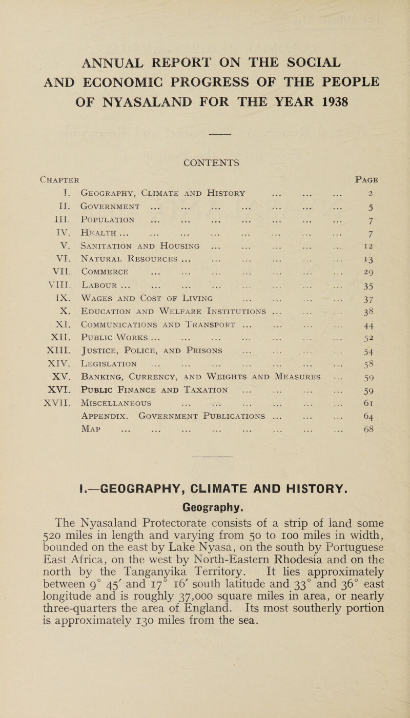 ANNUAL REPORT ON THE SOCIAL AND ECONOMIC PROGRESS OF THE PEOPLE OF NYASALAND FOR THE YEAR 1938 CONTENTS Chapter Page I. Geography, Climate and History . . . • . • • • • 2 II. Government ... • • • ... 5 III. Population 7 IV. Health ... ... ... 7 V. Sanitation and Housing ... ... 12 VI. Natural Resources ... , „ . ... 13 VII. Commerce ... ... 29 VIII. Labour ... ... ... 35 IX. Wages and Cost of Living c . . ... 37 X. Education and Welfare Institutions 38 XI. Communications and Transport ... ... .... 44 XII. Public Works ... 52 XIII. Justice, Police, and Prisons 54 XIV. Legislation ... ... 58 XV. Banking, Currency, and Weights and Measures 59 XVI. Public Finance and Taxation c . . ... 59 XVII. Miscellaneous ... ... 61 Appendix. Government Publications ... . . . 64 M AP X tJLXjl JL ••• ••• » . « 0 » » • • * 68 L—GEOGRAPHY, CLIMATE AND HISTORY. Geography. The Nyasaland Protectorate consists of a strip of land some 520 miles in length and varying from 50 to 100 miles in width, bounded on the east by Lake Nyasa, on the south by Portuguese East Africa, on the west by North-Eastern Rhodesia and on the north by the Tanganyika Territory. It lies approximately between g° 45' and 170 16' south latitude and 330 and 36° east longitude and is roughly 37,000 square miles in area, or nearly three-quarters the area of England. Its most southerly portion is approximately 130 miles from the sea.