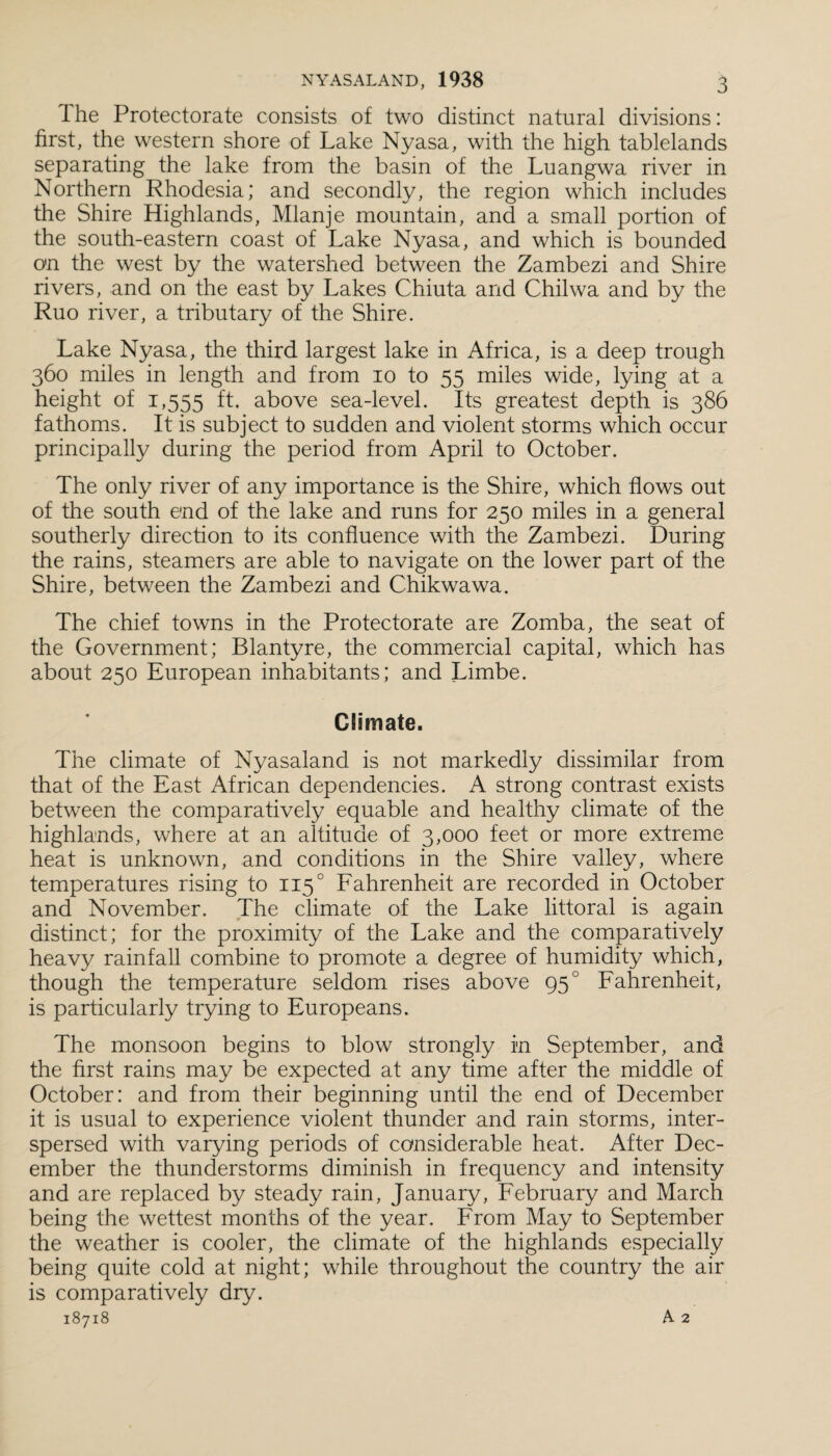 I he Protectorate consists of two distinct natural divisions: first, the western shore of Lake Nyasa, with the high tablelands separating the lake from the basin of the Luangwa river in Northern Rhodesia; and secondly, the region which includes the Shire Highlands, Mlanje mountain, and a small portion of the south-eastern coast of Lake Nyasa, and which is bounded on the west by the watershed between the Zambezi and Shire rivers, and on the east by Lakes Chiuta and Chilwa and by the Ruo river, a tributary of the Shire. Lake Nyasa, the third largest lake in Africa, is a deep trough 360 miles in length and from io to 55 miles wide, lying at a height of 1,555 ft- above sea-level. Its greatest depth is 386 fathoms. It is subject to sudden and violent storms which occur principally during the period from April to October. The only river of any importance is the Shire, which flows out of the south end of the lake and runs for 250 miles in a general southerly direction to its confluence with the Zambezi. During the rains, steamers are able to navigate on the lower part of the Shire, between the Zambezi and Chikwawa. The chief towns in the Protectorate are Zomba, the seat of the Government; Blantyre, the commercial capital, which has about 250 European inhabitants; and Limbe. Climate. The climate of Nyasaland is not markedly dissimilar from that of the East African dependencies. A strong contrast exists between the comparatively equable and healthy climate of the highlands, where at an altitude of 3,000 feet or more extreme heat is unknown, and conditions in the Shire valley, where temperatures rising to 1150 Fahrenheit are recorded in October and November. The climate of the Lake littoral is again distinct; for the proximity of the Lake and the comparatively heavy rainfall combine to promote a degree of humidity which, though the temperature seldom rises above 950 Fahrenheit, is particularly trying to Europeans. The monsoon begins to blow strongly in September, and the first rains may be expected at any time after the middle of October: and from their beginning until the end of December it is usual to experience violent thunder and rain storms, inter¬ spersed with varying periods of considerable heat. After Dec¬ ember the thunderstorms diminish in frequency and intensity and are replaced by steady rain, January, February and March being the wettest months of the year. From May to September the weather is cooler, the climate of the highlands especially being quite cold at night; while throughout the country the air is comparatively dry. 18718 A 2