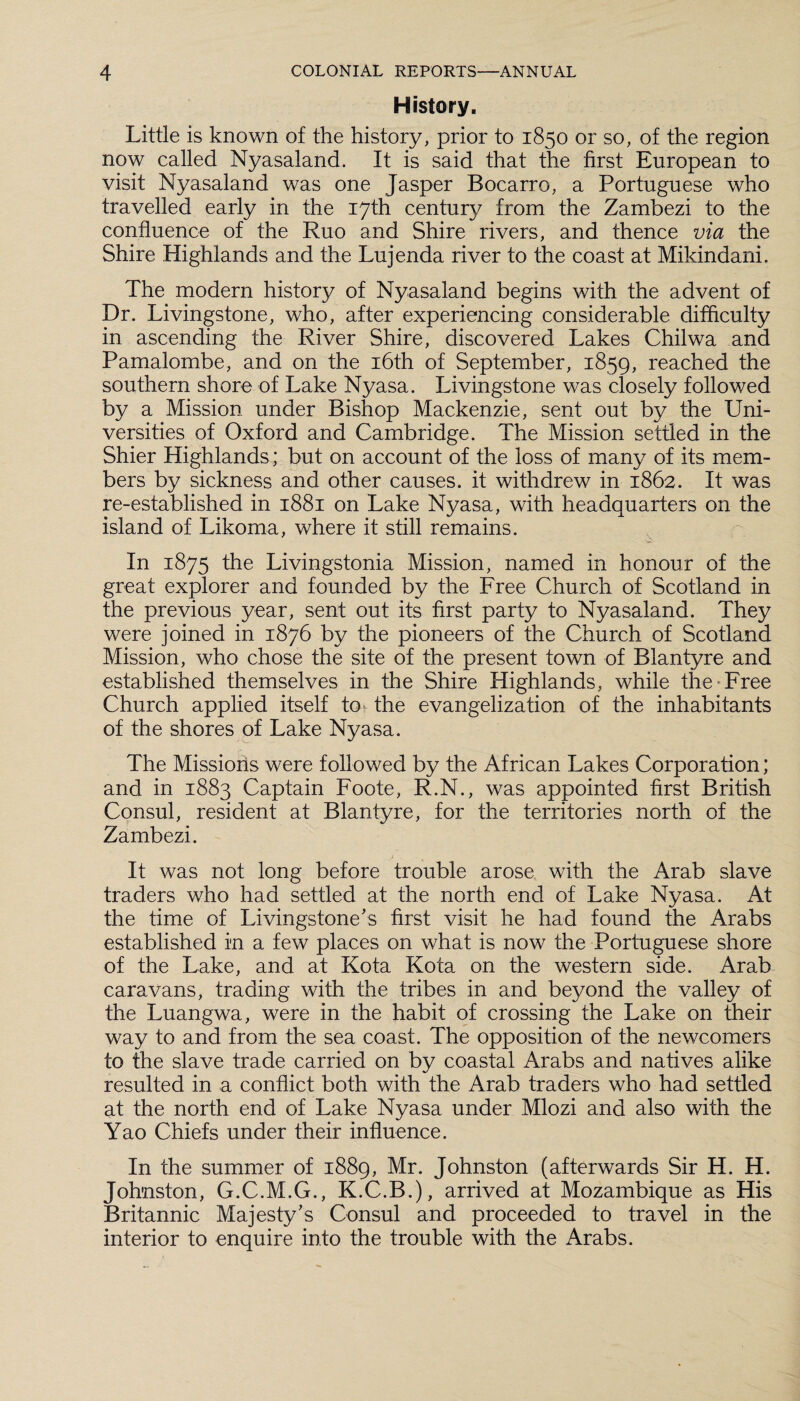 History. Little is known of the history, prior to 1850 or so, of the region now called Nyasaland. It is said that the first European to visit Nyasaland was one Jasper Bocarro, a Portuguese who travelled early in the 17th century from the Zambezi to the confluence of the Ruo and Shire rivers, and thence via the Shire Highlands and the Lujenda river to the coast at Mikindani. The modern history of Nyasaland begins with the advent of Dr. Livingstone, who, after experiencing considerable difficulty in ascending the River Shire, discovered Lakes Chilwa and Pamalombe, and on the 16th of September, 1859, reached the southern shore of Lake Nyasa. Livingstone was closely followed by a Mission under Bishop Mackenzie, sent out by the Uni¬ versities of Oxford and Cambridge. The Mission settled in the Shier Highlands; but on account of the loss of many of its mem¬ bers by sickness and other causes, it withdrew in 1862. It was re-established in 1881 on Lake Nyasa, with headquarters on the island of Likoma, where it still remains. In 1875 the Livingstonia Mission, named in honour of the great explorer and founded by the Free Church of Scotland in the previous year, sent out its first party to Nyasaland. They were joined in 1876 by the pioneers of the Church of Scotland Mission, who chose the site of the present town of Blantyre and established themselves in the Shire Highlands, while the Free Church applied itself to the evangelization of the inhabitants of the shores of Lake Nyasa. The Missions were followed by the African Lakes Corporation; and in 1883 Captain Foote, R.N., was appointed first British Consul, resident at Blantyre, for the territories north of the Zambezi. It was not long before trouble arose with the Arab slave traders who had settled at the north end of Lake Nyasa. At the time of Livingstone's first visit he had found the Arabs established in a few places on what is now the Portuguese shore of the Lake, and at Kota Kota on the western side. Arab caravans, trading with the tribes in and beyond the valley of the Luangwa, were in the habit of crossing the Lake on their way to and from the sea coast. The opposition of the newcomers to the slave trade carried on by coastal Arabs and natives alike resulted in a conflict both with the Arab traders who had settled at the north end of Lake Nyasa under Mlozi and also with the Yao Chiefs under their influence. In the summer of 1889, Mr. Johnston (afterwards Sir H. H. Johnston, G.C.M.G., K.C.B.), arrived at Mozambique as His Britannic Majesty's Consul and proceeded to travel in the interior to enquire into the trouble with the Arabs.