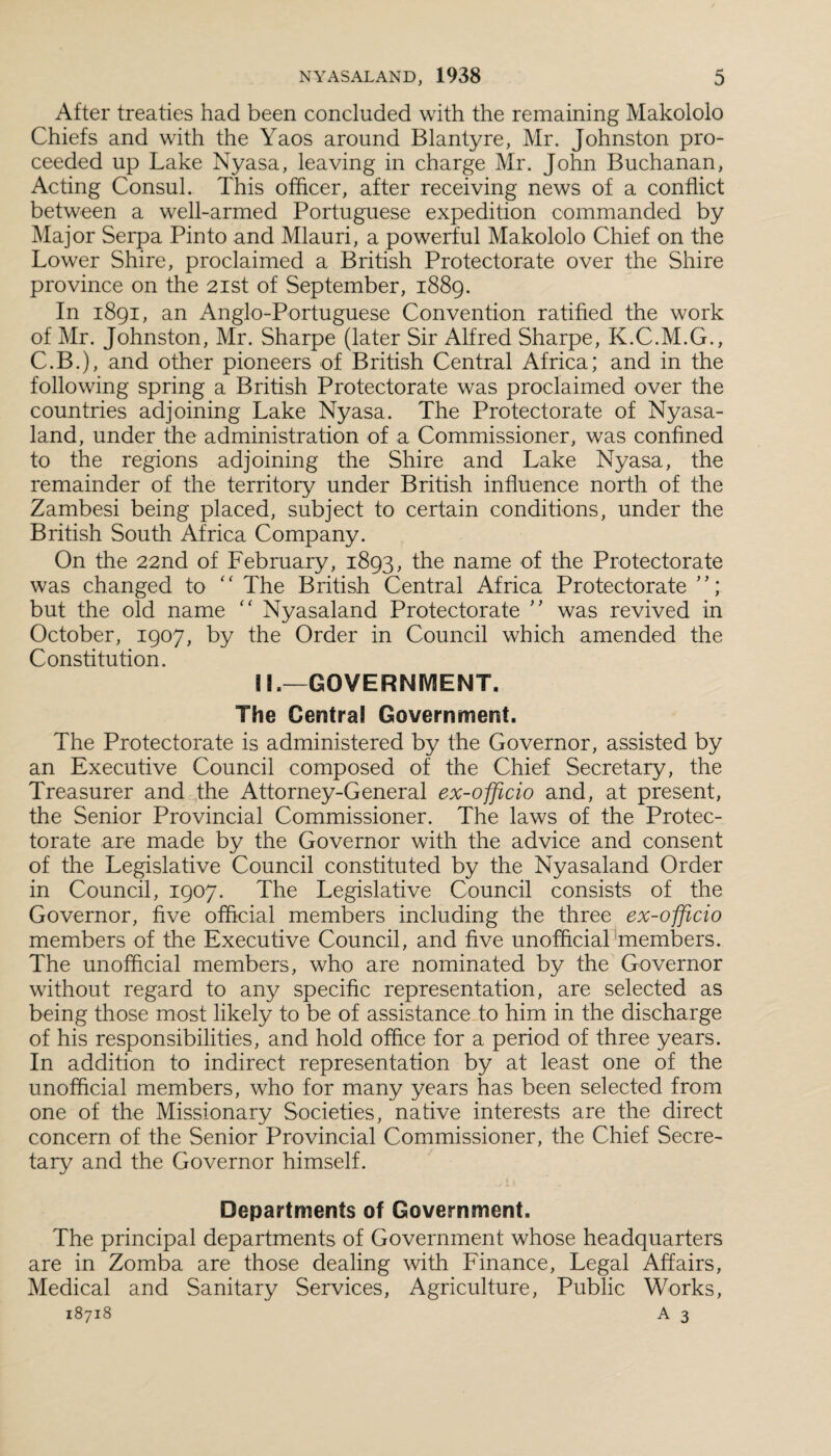 After treaties had been concluded with the remaining Makololo Chiefs and with the Yaos around Blantyre, Mr. Johnston pro¬ ceeded up Lake Nyasa, leaving in charge Mr. John Buchanan, Acting Consul. This officer, after receiving news of a conflict between a well-armed Portuguese expedition commanded by Major Serpa Pinto and Mlauri, a powerful Makololo Chief on the Lower Shire, proclaimed a British Protectorate over the Shire province on the 21st of September, 1889. In 1891, an Anglo-Portuguese Convention ratified the work of Mr. Johnston, Mr. Sharpe (later Sir Alfred Sharpe, K.C.M.G., C.B.), and other pioneers of British Central Africa; and in the following spring a British Protectorate was proclaimed over the countries adjoining Lake Nyasa. The Protectorate of Nyasa- land, under the administration of a Commissioner, was confined to the regions adjoining the Shire and Lake Nyasa, the remainder of the territory under British influence north of the Zambesi being placed, subject to certain conditions, under the British South Africa Company. On the 22nd of February, 1893, the name of the Protectorate was changed to “ The British Central Africa Protectorate but the old name “ Nyasaland Protectorate ” was revived in October, 1907, by the Order in Council which amended the Constitution. !L—GOVERNMENT. The Centra! Government. The Protectorate is administered by the Governor, assisted by an Executive Council composed of the Chief Secretary, the Treasurer and the Attorney-General ex-officio and, at present, the Senior Provincial Commissioner. The laws of the Protec¬ torate are made by the Governor with the advice and consent of the Legislative Council constituted by the Nyasaland Order in Council, 1907. The Legislative Council consists of the Governor, five official members including the three ex-offiicio members of the Executive Council, and five unofficial members. The unofficial members, who are nominated by the Governor without regard to any specific representation, are selected as being those most likely to be of assistance to him in the discharge of his responsibilities, and hold office for a period of three years. In addition to indirect representation by at least one of the unofficial members, who for many years has been selected from one of the Missionary Societies, native interests are the direct concern of the Senior Provincial Commissioner, the Chief Secre¬ tary and the Governor himself. Departments of Government. The principal departments of Government whose headquarters are in Zomba are those dealing with Finance, Legal Affairs, Medical and Sanitary Services, Agriculture, Public Works,