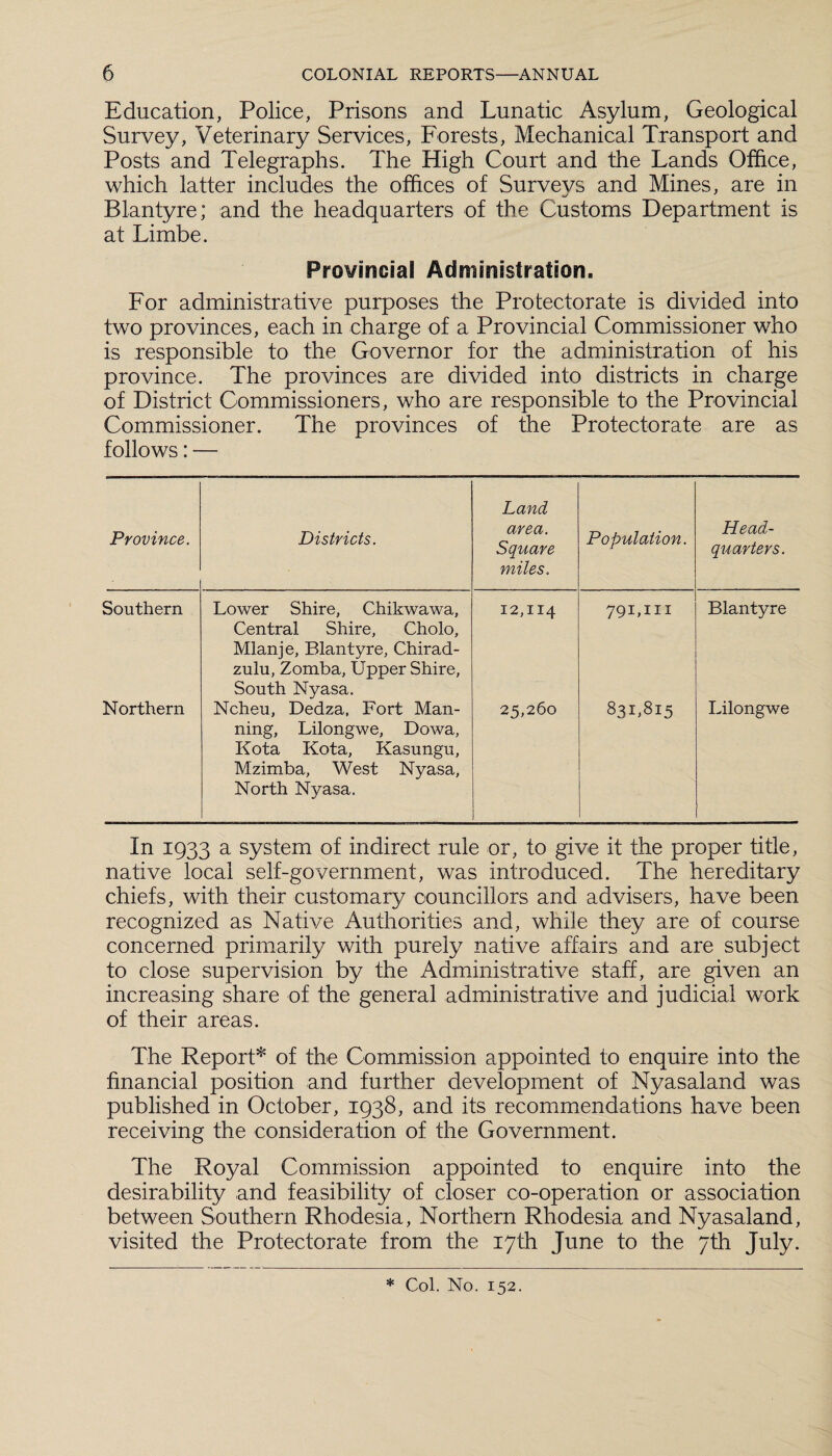 Education, Police, Prisons and Lunatic Asylum, Geological Survey, Veterinary Services, Forests, Mechanical Transport and Posts and Telegraphs. The High Court and the Lands Office, which latter includes the offices of Survevs and Mines, are in Blantyre; and the headquarters of the Customs Department is at Limbe. Provincial Administration. For administrative purposes the Protectorate is divided into two provinces, each in charge of a Provincial Commissioner who is responsible to the Governor for the administration of his province. The provinces are divided into districts in charge of District Commissioners, who are responsible to the Provincial Commissioner. The provinces of the Protectorate are as follows: — Province. Districts. Land area. Square miles. Population. Head¬ quarters. Southern Lower Shire, Chikwawa, Central Shire, Cholo, Mlanje, Blantyre, Chirad- zulu, Zomba, Upper Shire, South Nyasa. 12,114 791,111 Blantyre Northern Ncheu, Dedza, Fort Man¬ ning, Lilongwe, Dowa, Kota Kota, Kasungu, Mzimba, West Nyasa, North Nyasa. 25,260 83L815 Lilongwe In 1933 a system of indirect rule or, to give it the proper title, native local self-government, was introduced. The hereditary chiefs, with their customary councillors and advisers, have been recognized as Native Authorities and, while they are of course concerned primarily with purely native affairs and are subject to close supervision by the Administrative staff, are given an increasing share of the general administrative and judicial work of their areas. The Report* of the Commission appointed to enquire into the financial position and further development of Nyasaland was published in October, 1938, and its recommendations have been receiving the consideration of the Government. The Royal Commission appointed to enquire into the desirability and feasibility of closer co-operation or association between Southern Rhodesia, Northern Rhodesia and Nyasaland, visited the Protectorate from the 17th June to the 7th July. * Col. No. 152.