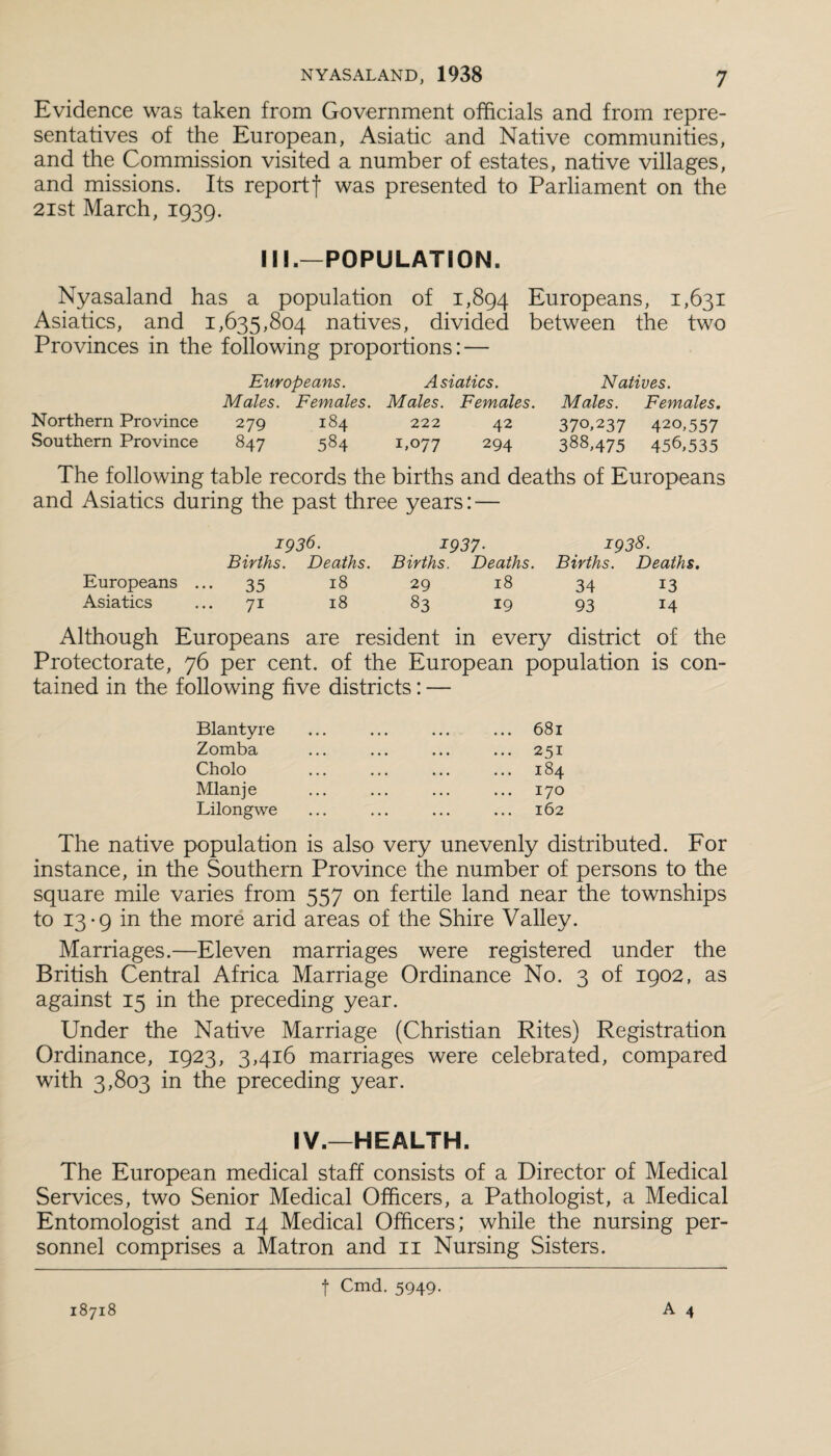 Evidence was taken from Government officials and from repre¬ sentatives of the European, Asiatic and Native communities, and the Commission visited a number of estates, native villages, and missions. Its report! was presented to Parliament on the 2ist March, 1939. III.—POPULATION. Nyasaland has a population of 1,894 Europeans, 1,631 Asiatics, and 1,635,804 natives, divided between the two Provinces in the following proportions: — Europeans. Asiatics. Natives. Males. Females. Males. Females. Males. Females. Northern Province 279 184 222 42 370,237 420,557 Southern Province 847 584 1,077 294 388,475 456,535 The following table records the births and deaths of Europeans and Asiatics during the past three years: — 1936. 1937■ 1938. Births. Deaths. Births. Deaths. Births. Deaths. Europeans ... 35 18 29 18 34 13 Asiatics ... 71 18 83 19 93 14 Although Europeans are resident in every district of the Protectorate, 76 per cent, of the European population is con¬ tained in the following five districts: — Blantyre ... ... ... ... 681 Zomba ... ... ... ... 251 Cholo ... ... ... ... 184 Mlanje ... ... ... ... 170 Lilongwe ... ... ... ... 162 The native population is also very unevenly distributed. For instance, in the Southern Province the number of persons to the square mile varies from 557 on fertile land near the townships to 13-9 in the more arid areas of the Shire Valley. Marriages.—Eleven marriages were registered under the British Central Africa Marriage Ordinance No. 3 of 1902, as against 15 in the preceding year. Under the Native Marriage (Christian Rites) Registration Ordinance, 1923, 3,416 marriages were celebrated, compared with 3,803 in the preceding year. IV.—HEALTH. The European medical staff consists of a Director of Medical Services, two Senior Medical Officers, a Pathologist, a Medical Entomologist and 14 Medical Officers; while the nursing per¬ sonnel comprises a Matron and 11 Nursing Sisters. A 4 18718 f Cmd. 5949.