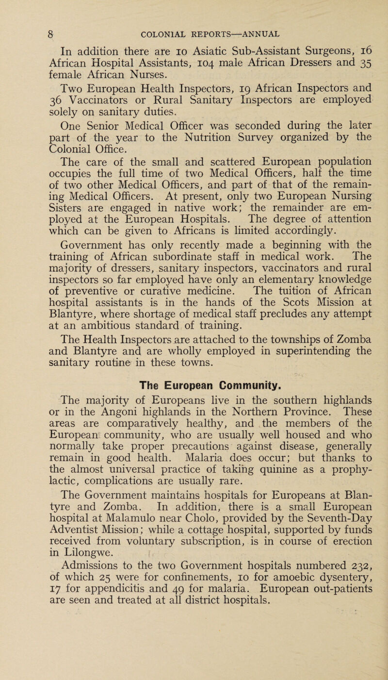 In addition there are io Asiatic Sub-Assistant Surgeons, 16 African Hospital Assistants, 104 male African Dressers and 35 female African Nurses. Two European Health Inspectors, 19 African Inspectors and 36 Vaccinators or Rural Sanitary Inspectors are employed solely on sanitary duties. One Senior Medical Officer was seconded during the later part of the year to the Nutrition Survey organized by the Colonial Office. The care of the small and scattered European population occupies the full time of two Medical Officers, half the time of two other Medical Officers, and part of that of the remain¬ ing Medical Officers. At present, only two European Nursing Sisters are engaged in native work; the remainder are em¬ ployed at the European Hospitals. The degree of attention which can be given to Africans is limited accordingly. Government has only recently made a beginning with the training of African subordinate staff in medical work. The majority of dressers, sanitary inspectors, vaccinators and rural inspectors so far employed have only an elementary knowledge of preventive or curative medicine. The tuition of African hospital assistants is in the hands of the Scots Mission at Blantyre, where shortage of medical staff precludes any attempt at an ambitious standard of training. The Health Inspectors are attached to the townships of Zomba and Blantyre and are wholly employed in superintending the sanitary routine in these towns. The European Community. The majority of Europeans live in the southern highlands or in the Angoni highlands in the Northern Province. These areas are comparatively healthy, and the members of the European community, who are usually well housed and who normally take proper precautions against disease, generally remain in good health. Malaria does occur; but thanks to the almost universal practice of taking quinine as a prophy¬ lactic, complications are usually rare. The Government maintains hospitals for Europeans at Blan¬ tyre and Zomba. In addition, there is a small European hospital at Malamulo near Cholo, provided by the Seventh-Day Adventist Mission; while a cottage hospital, supported by funds received from voluntary subscription, is in course of erection in Lilongwe. Admissions to the two Government hospitals numbered 232, of which 25 were for confinements, 10 for amoebic dysentery, 17 for appendicitis and 49 for malaria. European out-patients are seen and treated at all district hospitals.