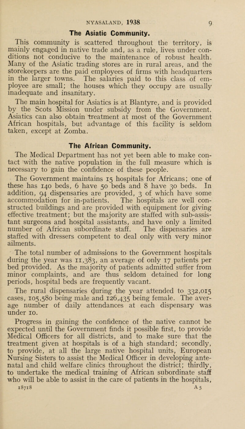 The Asiatic Community. This community is scattered throughout the territory, is mainly engaged in native trade and, as a rule, lives under con¬ ditions not conducive to the maintenance of robust health. Many of the Asiatic trading stores are in rural areas, and the storekeepers are the paid employees of firms with headquarters in the larger towns. The salaries paid to this class of em¬ ployee are small; the houses which they occupy are usually inadequate and insanitary. The main hospital for Asiatics is at Blantyre, and is provided by the Scots Mission under subsidy from the Government. Asiatics can also obtain treatment at most of the Government African hospitals, but advantage of this facility is seldom taken, except at Zomba. The African Community. The Medical Department has not yet been able to make con¬ tact with the native population in the full measure which is necessary to gain the confidence of these people. The Government maintains 15 hospitals for Africans; one of these has 140 beds, 6 have 50 beds and 8 have 30 beds. In addition, 94 dispensaries are provided, 3 of which have some accommodation for in-patients. The hospitals are well con¬ structed buildings and are provided with equipment for giving effective treatment; but the majority are staffed with sub-assis¬ tant surgeons and hospital assistants, and have only a limited number of African subordinate staff. The dispensaries are staffed with dressers competent to deal only with very minor ailments. The total number of admissions to the Government hospitals during the year was 11,383, an average of only 17 patients per bed provided. As the majority of patients admitted suffer from minor complaints, and are thus seldom detained for long periods, hospital beds are frequently vacant. The rural dispensaries during the year attended to 332,015 cases, 105,580 being male and 126,435 being female. The aver¬ age number of daily attendances at each dispensary was under 10. Progress in gaining the confidence of the native cannot be expected until the Government finds it possible first, to provide Medical Officers for all districts, and to make sure that the treatment given at hospitals is of a high standard; secondly, to provide, at all the large native hospital units, European Nursing Sisters to assist the Medical Officer in developing ante¬ natal and child welfare clinics throughout the district; thirdly, to undertake the medical training of African subordinate staff who will be able to assist in the care of patients in the hospitals,