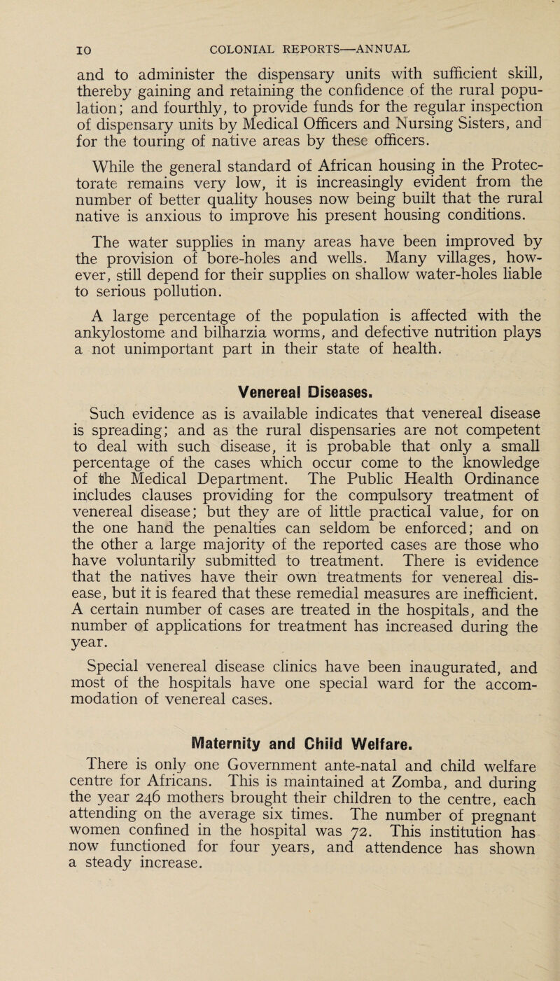 and to administer the dispensary units with sufficient skill, thereby gaining and retaining the confidence of the rural popu¬ lation; and fourthly, to provide funds for the regular inspection of dispensary units by Medical Officers and hiursing Sisters, and for the touring of native areas by these officers. While the general standard of African housing in the Protec¬ torate remains very low, it is increasingly evident from the number of better quality houses now being built that the rural native is anxious to improve his present housing conditions. The water supplies in many areas have been improved by the provision of bore-holes and wells. Many villages, how¬ ever, still depend for their supplies on shallow water-holes liable to serious pollution. A large percentage of the population is affected with the ankylostome and bilharzia worms, and defective nutrition plays a not unimportant part in their state of health. Venereal Diseases. Such evidence as is available indicates that venereal disease is spreading; and as the rural dispensaries are not competent to deal with such disease, it is probable that only a small percentage of the cases which occur come to the knowledge of the Medical Department. The Public Health Ordinance includes clauses providing for the compulsory treatment of venereal disease; but they are of little practical value, for on the one hand the penalties can seldom be enforced; and on the other a large majority of the reported cases are those who have voluntarily submitted to treatment. There is evidence that the natives have their own treatments for venereal dis¬ ease, but it is feared that these remedial measures are inefficient. A certain number of cases are treated in the hospitals, and the number of applications for treatment has increased during the year. Special venereal disease clinics have been inaugurated, and most of the hospitals have one special ward for the accom¬ modation of venereal cases. Maternity and Child Welfare. There is only one Government ante-natal and child welfare centre for Africans. This is maintained at Zomba, and during the year 246 mothers brought their children to the centre, each attending on the average six times. The number of pregnant women confined in the hospital was 72. This institution has now functioned for four years, and attendence has shown a steady increase.