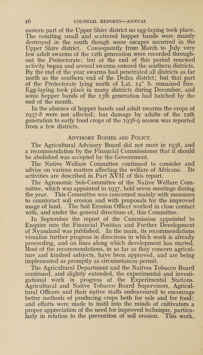 eastern part of the Upper Shire district no egg-laying took place. The resulting small and scattered hopper bands were mainly destroyed in the south though some escapes occurred in the Upper Shire district. Consequently from March to July very few adult swarms of the 12th generation were recorded through¬ out the Protectorate; but at the end of this period renewed activity began and several swarms entered the southern districts. By the end of the year swarms had penetrated all districts as far north as the southern end of the Dedza district; but that part of the Protectorate lying north of Lat. 140 S. remained free. Egg-laying took place in many districts during December, and some hopper bands of the 13th generation had hatched by the end of the month. In the absence of hopper bands and adult swarms the crops of 1937-8 were not affected; but damage by adults of the 12th generation to early food crops of the 1938-9 season was reported from a few districts. Advisory Bodies and Policy. The Agricultural Advisory Board did not meet in 1938, and a recommendation by the Financial Commissioner that it should be abolished was accepted by the Government. The Native Welfare Committee continued to consider and advise on various matters affecting the welfare of Africans. Its activities are described in Part XVII of this report. The Agronomic Sub-Committee of the Native Welfare Com¬ mittee, which was appointed in 1937, held seven meetings during the year. This Committee was concerned mainly with measures to counteract soil erosion and with proposals for the improved usage of land. The Soil Erosion Officer worked in close contact with, and under the general directions of, this Committee. In September the report of the Commission appointed to Enquire into the Financial Position and Further Development of Nyasaland was published. In the main, its recommendations visualize further progress in directions in which work is already proceeding, and on lines along which development has started. Most of the recommendations, in so far as they concern agricul¬ ture and kindred subjects, have been approved, and are being implemented as promptly as circumstances permit. The Agricultural Department and the Natives Tobacco Board continued, and slightly extended, the experimental and investi¬ gational work in progress at the Experimental Stations. Agricultural and Native Tobacco Board Supervisors, Agricul¬ tural Officers and their native staffs endeavoured to encourage better methods of producing crops both for sale and for food: and efforts were made to instil into the minds of cultivators a proper appreciation of the need for improved technique, particu¬ larly in relation to the prevention of soil erosion. This work,