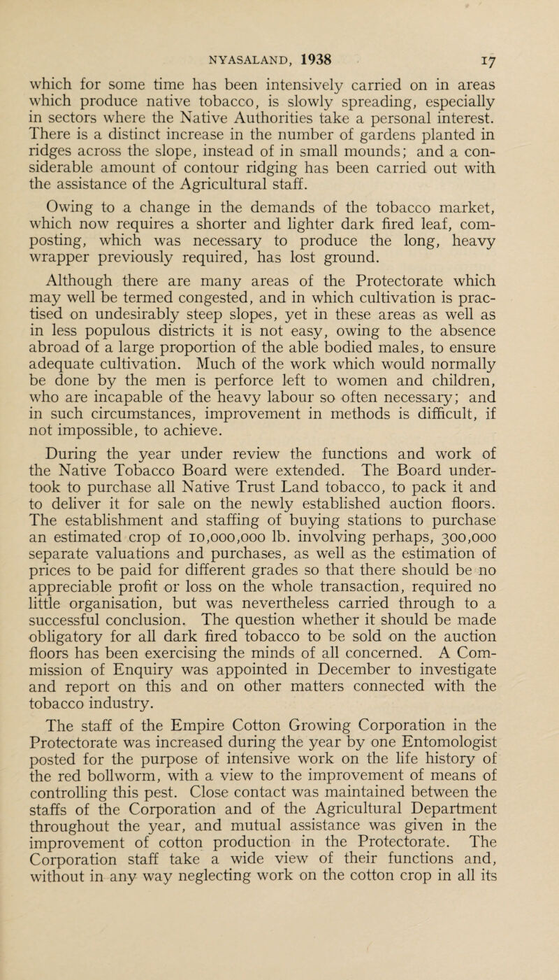 which for some time has been intensively carried on in areas which produce native tobacco, is slowly spreading, especially in sectors where the Native Authorities take a personal interest. There is a distinct increase in the number of gardens planted in ridges across the slope, instead of in small mounds; and a con¬ siderable amount of contour ridging has been carried out with the assistance of the Agricultural staff. Owing to a change in the demands of the tobacco market, which now requires a shorter and lighter dark fired leaf, com¬ posting, which was necessary to produce the long, heavy wrapper previously required, has lost ground. Although there are many areas of the Protectorate which may well be termed congested, and in which cultivation is prac¬ tised on undesirably steep slopes, yet in these areas as well as in less populous districts it is not easy, owing to the absence abroad of a large proportion of the able bodied males, to ensure adequate cultivation. Much of the work which would normally be done by the men is perforce left to women and children, who are incapable of the heavy labour so often necessary; and in such circumstances, improvement in methods is difficult, if not impossible, to achieve. During the year under review the functions and work of the Native Tobacco Board were extended. The Board under¬ took to purchase all Native Trust Land tobacco, to pack it and to deliver it for sale on the newly established auction floors. The establishment and staffing of buying stations to purchase an estimated crop of 10,000,000 lb. involving perhaps, 300,000 separate valuations and purchases, as well as the estimation of prices to be paid for different grades so that there should be no appreciable profit or loss on the whole transaction, required no little organisation, but was nevertheless carried through to a successful conclusion. The question whether it should be made obligatory for all dark fired tobacco to be sold on the auction floors has been exercising the minds of all concerned. A Com¬ mission of Enquiry was appointed in December to investigate and report on this and on other matters connected with the tobacco industry. The staff of the Empire Cotton Growing Corporation in the Protectorate was increased during the year by one Entomologist posted for the purpose of intensive work on the life history of the red bollworm, with a view to the improvement of means of controlling this pest. Close contact was maintained between the staffs of the Corporation and of the Agricultural Department throughout the year, and mutual assistance was given in the improvement of cotton production in the Protectorate. The Corporation staff take a wide view of their functions and, without in any way neglecting work on the cotton crop in all its