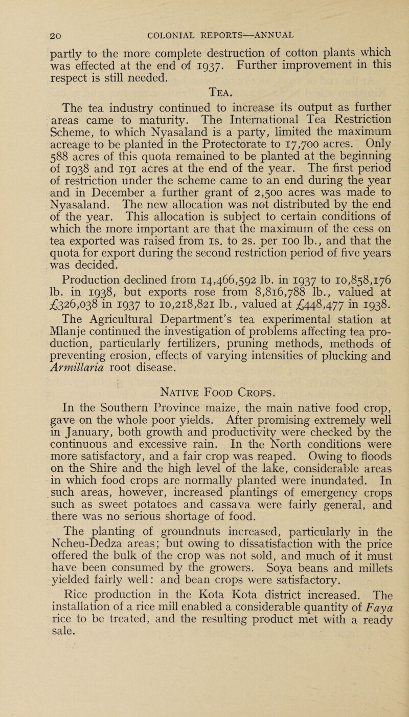 partly to the more complete destruction of cotton plants which was effected at the end of 1937. Further improvement in this respect is still needed. Tea. The tea industry continued to increase its output as further areas came to maturity. The International Tea Restriction Scheme, to which Nyasaland is a party, limited the maximum acreage to be planted in the Protectorate to 17,700 acres. Only 588 acres of this quota remained to be planted at the beginning of 1938 and 191 acres at the end of the year. The first period of restriction under the scheme came to an end during the year and in December a further grant of 2,500 acres was made to Nyasaland. The new allocation was not distributed by the end of the year. This allocation is subject to certain conditions of which the more important are that the maximum of the cess on tea exported was raised from is. to 2s. per 100 lb., and that the quota for export during the second restriction period of five years was decided. Production declined from 14,466,592 lb. in 1937 to 10,858,176 lb. in 1938, but exports rose from 8,816,788 lb., valued at £326,038 in 1937 to 10,218,821 lb., valued at £448,477 in 1938. The Agricultural Department’s tea experimental station at Mlanje continued the investigation of problems affecting tea pro¬ duction, particularly fertilizers, pruning methods, methods of preventing erosion, effects of varying intensities of plucking and Armiliaria root disease. Native Food Crops. In the Southern Province maize, the main native food crop, gave on the whole poor yields. After promising extremely well in January, both growth and productivity were checked by the continuous and excessive rain. In the North conditions were more satisfactory, and a fair crop was reaped. Owing to floods on the Shire and the high level of the lake, considerable areas in which food crops are normally planted were inundated. In such areas, however, increased plantings of emergency crops such as sweet potatoes and cassava were fairly general, and there was no serious shortage of food. The planting of groundnuts increased, particularly in the Ncheu-Dedza areas; but owing to dissatisfaction with the price offered the bulk of the crop was not sold, and much of it must have been consumed by the growers. Soya beans and millets yielded fairly well: and bean crops were satisfactory. Rice production in the Kota Kota district increased. The installation of a rice mill enabled a considerable quantity of Faya rice to be treated, and the resulting product met with a ready sale.