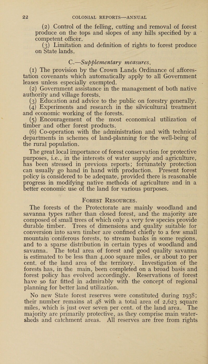 (2) Control of the felling, cutting and removal of forest produce on the tops and slopes of any hills specified by a competent officer. (3) Limitation and definition of rights to forest produce on State lands. C.—Supplementary measures. (1) The provision by the Crown Lands Ordinance of affores¬ tation covenants which automatically apply to all Government leases unless especially exempted. (2) Government assistance in the management of both native authority and village forests. (3) Education and advice to the public on forestry generally. (4) Experiments and research in the silvicultural treatment and economic working of the forests. (5) Encouragement of the most economical utilization of timber and other forest products. (6) Co-operation with the administration and with technical departments in schemes of land-planning for the well-being of the rural population. The great local importance of forest conservation for protective purposes, i.e., in the interests of water supply and agriculture, has been stressed in previous reports; fortunately protection can usually go hand in hand with production. Present forest policy is considered to be adequate, provided there is reasonable progress in modifying native methods of agriculture and in a better economic use of the land for various purposes. Forest Resources. The forests of the Protectorate are mainly woodland and savanna types rather than closed forest, and the majority are composed of small trees of which only a very few species provide durable timber. Trees of dimensions and quality suitable for conversion into sawn timber are confined chiefly to a few small mountain coniferous forests, to stream banks in some regions, and to a sparse distribution in certain types of woodland and savanna. The total area of forest and good quality savanna is estimated to be less than 4,000 square miles, or about 10 per cent, of the land area of the territory. Investigation of the forests has, in the main, been completed on a broad basis and forest policy has evolved accordingly. Reservations of forest have so far fitted in admirably with the concept of regional planning for better land utilization. No new State forest reserves were constituted during 1938; their number remains at 48 with a total area of 2,623 square miles, which is just over seven per cent, of the land area. The majority are primarily protective, as they comprise main water¬ sheds and catchment areas. All reserves are free from rights