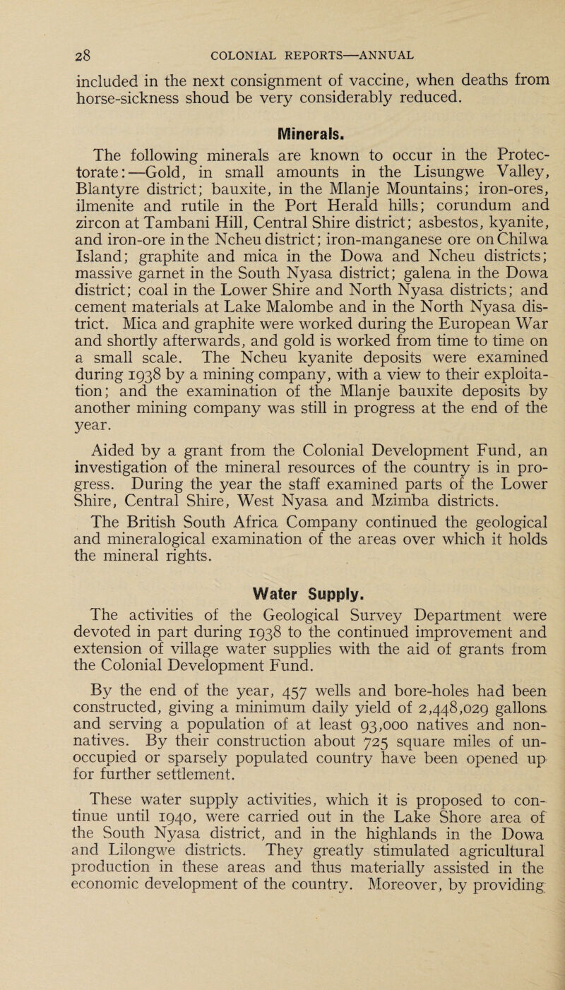 included in the next consignment of vaccine, when deaths from horse-sickness shoud be very considerably reduced. Minerals. The following minerals are known to occur in the Protec¬ torate:—Gold, in small amounts in the Lisungwe Valley, Blantyre district; bauxite, in the Mlanje Mountains; iron-ores, ilmenite and rutile in the Port Herald hills; corundum and zircon at Tambani Hill, Central Shire district; asbestos, kyanite, and iron-ore in the Ncheu district; iron-manganese ore onChilwa Island; graphite and mica in the Dowa and Ncheu districts; massive garnet in the South Nyasa district; galena in the Dowa district; coal in the Lower Shire and North Nyasa districts; and cement materials at Lake Malombe and in the North Nyasa dis¬ trict. Mica and graphite were worked during the European War and shortly afterwards, and gold is worked from time to time on a small scale. The Ncheu kyanite deposits were examined during 1938 by a mining company, with a view to their exploita¬ tion; and the examination of the Mlanje bauxite deposits by another mining company was still in progress at the end of the year. Aided by a grant from the Colonial Development Fund, an investigation of the mineral resources of the country is in pro¬ gress. During the year the staff examined parts of the Lower Shire, Central Shire, West Nyasa and Mzimba districts. The British South Africa Company continued the geological and mineralogical examination of the areas over which it holds the mineral rights. Water Supply. The activities of the Geological Survey Department were devoted in part during 1938 to the continued improvement and extension of village water supplies with the aid of grants from the Colonial Development Fund. By the end of the year, 457 wells and bore-holes had been constructed, giving a minimum daily yield of 2,448,029 gallons, and serving a population of at least 93,000 natives and non¬ natives. By their construction about 725 square miles of un¬ occupied or sparsely populated country have been opened up for further settlement. These water supply activities, which it is proposed to con¬ tinue until 1940, were carried out in the Lake Shore area of the South Nyasa district, and in the highlands in the Dowa and Lilongwe districts. They greatly stimulated agricultural production in these areas and thus materially assisted in the economic development of the country. Moreover, by providing