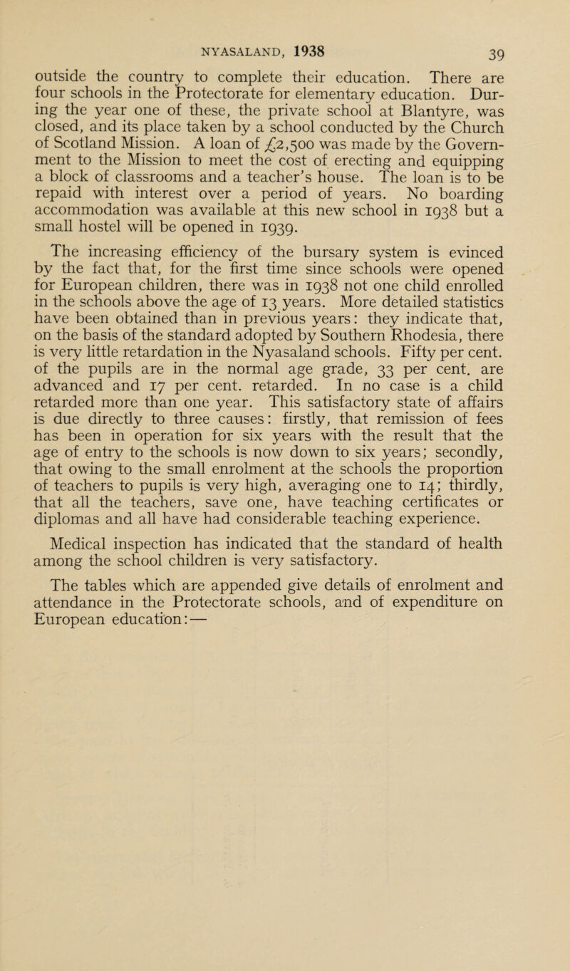 outside the country to complete their education. There are four schools in the Protectorate for elementary education. Dur¬ ing the year one of these, the private school at Blantyre, was closed, and its place taken by a school conducted by the Church of Scotland Mission. A loan of £2,500 was made by the Govern¬ ment to the Mission to meet the cost of erecting and equipping a block of classrooms and a teacher’s house. The loan is to be repaid with interest over a period of years. No boarding accommodation was available at this new school in 1938 but a small hostel will be opened in 1939. The increasing efficiency of the bursary system is evinced by the fact that, for the first time since schools were opened for European children, there was in 1938 not one child enrolled in the schools above the age of 13 years. More detailed statistics have been obtained than in previous years: they indicate that, on the basis of the standard adopted by Southern Rhodesia, there is very little retardation in the Nyasaland schools. Fifty per cent, of the pupils are in the normal age grade, 33 per cent, are advanced and 17 per cent, retarded. In no case is a child retarded more than one year. This satisfactory state of affairs is due directly to three causes: firstly, that remission of fees has been in operation for six years with the result that the age of entry to the schools is now down to six years; secondly, that owing to the small enrolment at the schools the proportion of teachers to pupils is very high, averaging one to 14; thirdly, that all the teachers, save one, have teaching certificates or diplomas and all have had considerable teaching experience. Medical inspection has indicated that the standard of health among the school children is very satisfactory. The tables which are appended give details of enrolment and attendance in the Protectorate schools, and of expenditure on European education: —