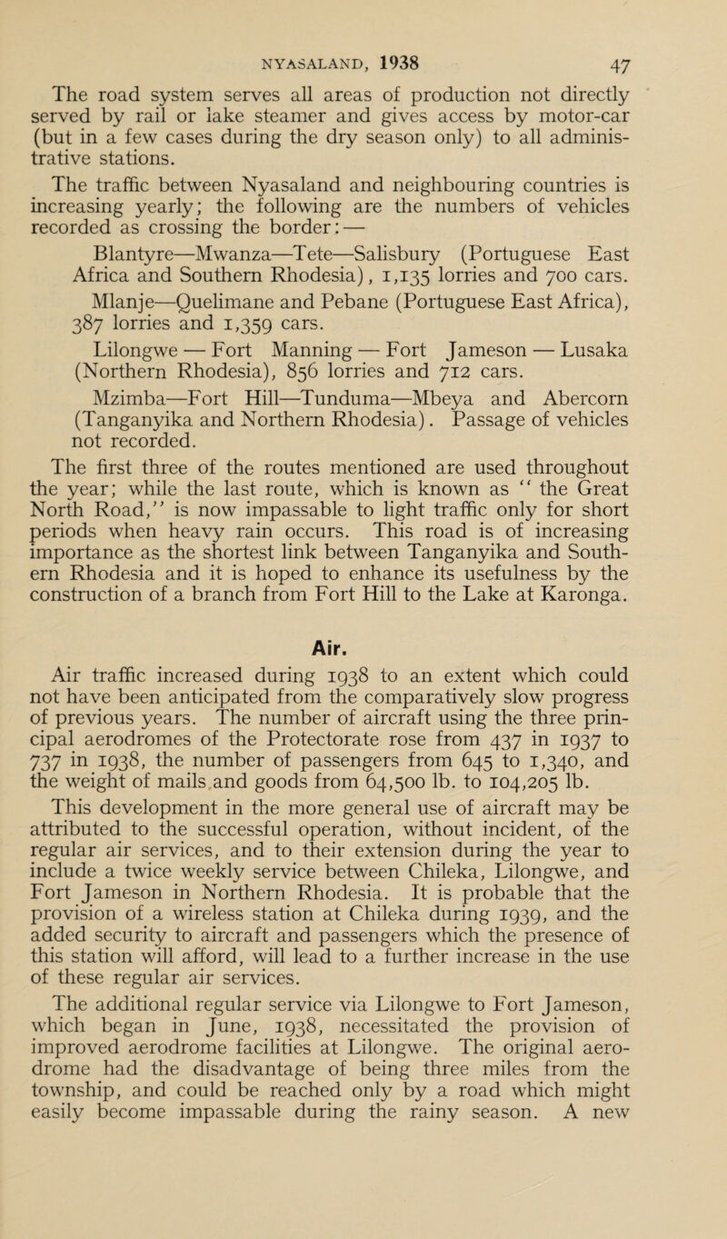 The road system serves all areas of production not directly served by rail or lake steamer and gives access by motor-car (but in a few cases during the dry season only) to all adminis¬ trative stations. The traffic between Nyasaland and neighbouring countries is increasing yearly; the following are the numbers of vehicles recorded as crossing the border: — Blantyre—Mwanza—Tete—Salisbury (Portuguese East Africa and Southern Rhodesia), 1,135 lorries and 700 cars. Mlanje—Quelimane and Pebane (Portuguese East Africa), 387 lorries and 1,359 cars. Lilongwe — Fort Manning — Fort Jameson — Lusaka (Northern Rhodesia), 856 lorries and 712 cars. Mzimba—Fort Hill—Tunduma—Mbeya and Abercorn (Tanganyika and Northern Rhodesia). Passage of vehicles not recorded. The first three of the routes mentioned are used throughout the year; while the last route, which is known as “ the Great North Road,” is now impassable to light traffic only for short periods when heavy rain occurs. This road is of increasing importance as the shortest link between Tanganyika and South¬ ern Rhodesia and it is hoped to enhance its usefulness by the construction of a branch from Fort Hill to the Lake at Karonga. Air. Air traffic increased during 1938 to an extent which could not have been anticipated from the comparatively slow progress of previous years. The number of aircraft using the three prin¬ cipal aerodromes of the Protectorate rose from 437 in 1937 to 737 in 1938, the number of passengers from 645 to 1,340, and the weight of mails and goods from 64,500 lb. to 104,205 lb. This development in the more general use of aircraft may be attributed to the successful operation, without incident, of the regular air services, and to their extension during the year to include a twice weekly service between Chileka, Lilongwe, and Fort Jameson in Northern Rhodesia. It is probable that the provision of a wireless station at Chileka during 1939, and the added security to aircraft and passengers which the presence of this station will afford, will lead to a further increase in the use of these regular air services. The additional regular service via Lilongwe to Fort Jameson, which began in June, 1938, necessitated the provision of improved aerodrome facilities at Lilongwe. The original aero¬ drome had the disadvantage of being three miles from the township, and could be reached only by a road which might easily become impassable during the rainy season. A new