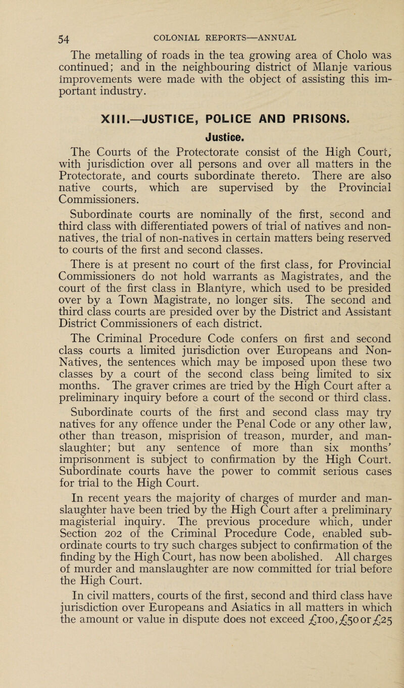 The metalling of roads in the tea growing area of Cholo was continued; and in the neighbouring district of Mlanje various improvements were made with the object of assisting this im¬ portant industry. XII!.—JUSTICE, POLICE AND PRISONS. Justice. The Courts of the Protectorate consist of the High Court, with jurisdiction over all persons and over all matters in the Protectorate, and courts subordinate thereto. There are also native courts, which are supervised by the Provincial Commissioners. Subordinate courts are nominally of the first, second and third class with differentiated powers of trial of natives and non¬ natives, the trial of non-natives in certain matters being reserved to courts of the first and second classes. There is at present no court of the first class, for Provincial Commissioners do not hold warrants as Magistrates, and the court of the first class in Blantyre, which used to be presided over by a Town Magistrate, no longer sits. The second and third class courts are presided over by the District and Assistant District Commissioners of each district. The Criminal Procedure Code confers on first and second class courts a limited jurisdiction over Europeans and Non- Natives, the sentences which may be imposed upon these two classes by a court of the second class being limited to six months. The graver crimes are tried by the High Court after a preliminary inquiry before a court of the second or third class. Subordinate courts of the first and second class may try natives for any offence under the Penal Code or any other law, other than treason, misprision of treason, murder, and man¬ slaughter; but any sentence of more than six months' imprisonment is subject to confirmation by the High Court. Subordinate courts have the power to commit serious cases for trial to the High Court. In recent years the majority of charges of murder and man¬ slaughter have been tried by the High Court after a preliminary magisterial inquiry. The previous procedure which, under Section 202 of the Criminal Procedure Code, enabled sub¬ ordinate courts to try such charges subject to confirmation of the finding by the High Court, has now been abolished. All charges of murder and manslaughter are now committed for trial before the High Court. In civil matters, courts of the first, second and third class have jurisdiction over Europeans and Asiatics in all matters in which the amount or value in dispute does not exceed £100,£50or£25