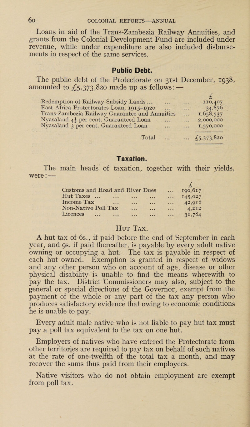 Loans in aid of the Trans-Zambezia Railway Annuities, and grants from the Colonial Development Fund are included under revenue, while under expenditure are also included disburse¬ ments in respect of the same services. Public Debt. The public debt of the Protectorate on 31st December, 1938, amounted to £5,373,820 made up as follows: — £ Redemption of Railway Subsidy Lands ... ... ... 110,407 East Africa Protectorates Loan, 1915-1920 ... ... 34,876 Trans-Zambezia Railway Guarantee and Annuities ... 1.658,537 Nyasaland 4J per cent. Guaranteed Loan ... ... 2,000,000 Nyasaland 3 per cent. Guaranteed Loan ... ... 1,570,000 Total £5,373.820 Taxation. The main heads of taxation, together with their yields, were: — £ Customs and Road and River Dues ... 190,617 Hut Taxes ... ... ... ... ... 145,027 Income Tax ... ... ... ... 42,918 Non-Native Poll Tax ... ... ... 4,212 Licences ... ... ... ... ... 31,784 Hut Tax. A hut tax of 6s., if paid before the end of September in each year, and 9s. if paid thereafter, is payable by every adult native owning or occupying a hut. The tax is payable in respect of each hut owned. Exemption is granted in respect of widows and any other person who on account of age, disease or other physical disability is unable to find the means wherewith to pay the tax. District Commissioners may also, subject to the general or special directions of the Governor, exempt from the payment of the whole or any part of the tax any person who produces satisfactory evidence that owing to economic conditions he is unable to pay. Every adult male native who is not liable to pay hut tax must pay a poll tax equivalent to the tax on one hut. Employers of natives who have entered the Protectorate from other territories are required to pay tax on behalf of such natives at the rate of one-twelfth of the total tax a month, and may recover the sums thus paid from their employees. Native visitors who do not obtain employment are exempt from poll tax.
