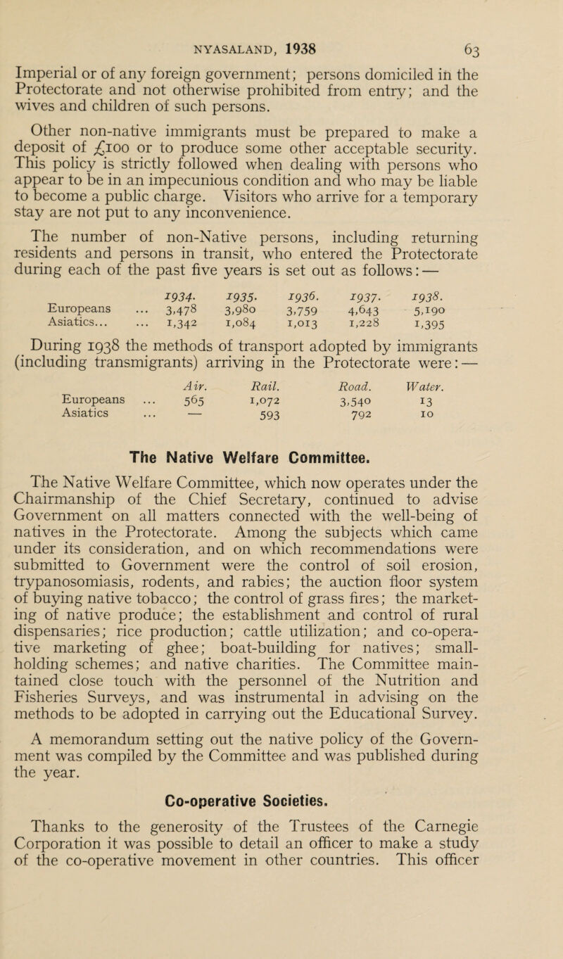 Imperial or of any foreign government; persons domiciled in the Protectorate and not otherwise prohibited from entry; and the wives and children of such persons. Other non-native immigrants must be prepared to make a deposit of ,£100 or to produce some other acceptable security. This policy is strictly followed when dealing with persons who appear to be in an impecunious condition and who may be liable to become a public charge. Visitors who arrive for a temporary stay are not put to any inconvenience. The number of non-Native persons, including returning residents and persons in transit, who entered the Protectorate during each of the past five years is set out as follows: — 1934• 1935- 1933. 1937• 1938. Europeans ... 3,478 3,980 3,759 4,643 5,190 Asiatics... ... 1,342 1,084 1,013 1,228 1,395 During 1938 the methods of transport adopted by immigrants (including transmigrants) arriving in the Protectorate were: — Air. Rail. Road. Water. Europeans ... 565 1,072 3,540 13 Asiatics ... — 593 792 10 The Native Welfare Committee. The Native Welfare Committee, which now operates under the Chairmanship of the Chief Secretary, continued to advise Government on all matters connected with the well-being of natives in the Protectorate. Among the subjects which came under its consideration, and on which recommendations were submitted to Government were the control of soil erosion, trypanosomiasis, rodents, and rabies; the auction floor system of buying native tobacco; the control of grass fires; the market¬ ing of native produce; the establishment and control of rural dispensaries; rice production; cattle utilization; and co-opera¬ tive marketing of ghee; boat-building for natives; small¬ holding schemes; and native charities. The Committee main¬ tained close touch with the personnel of the Nutrition and Fisheries Surveys, and was instrumental in advising on the methods to be adopted in carrying out the Educational Survey. A memorandum setting out the native policy of the Govern¬ ment was compiled by the Committee and was published during the year. Co-operative Societies. Thanks to the generosity of the Trustees of the Carnegie Corporation it was possible to detail an officer to make a study of the co-operative movement in other countries. This officer