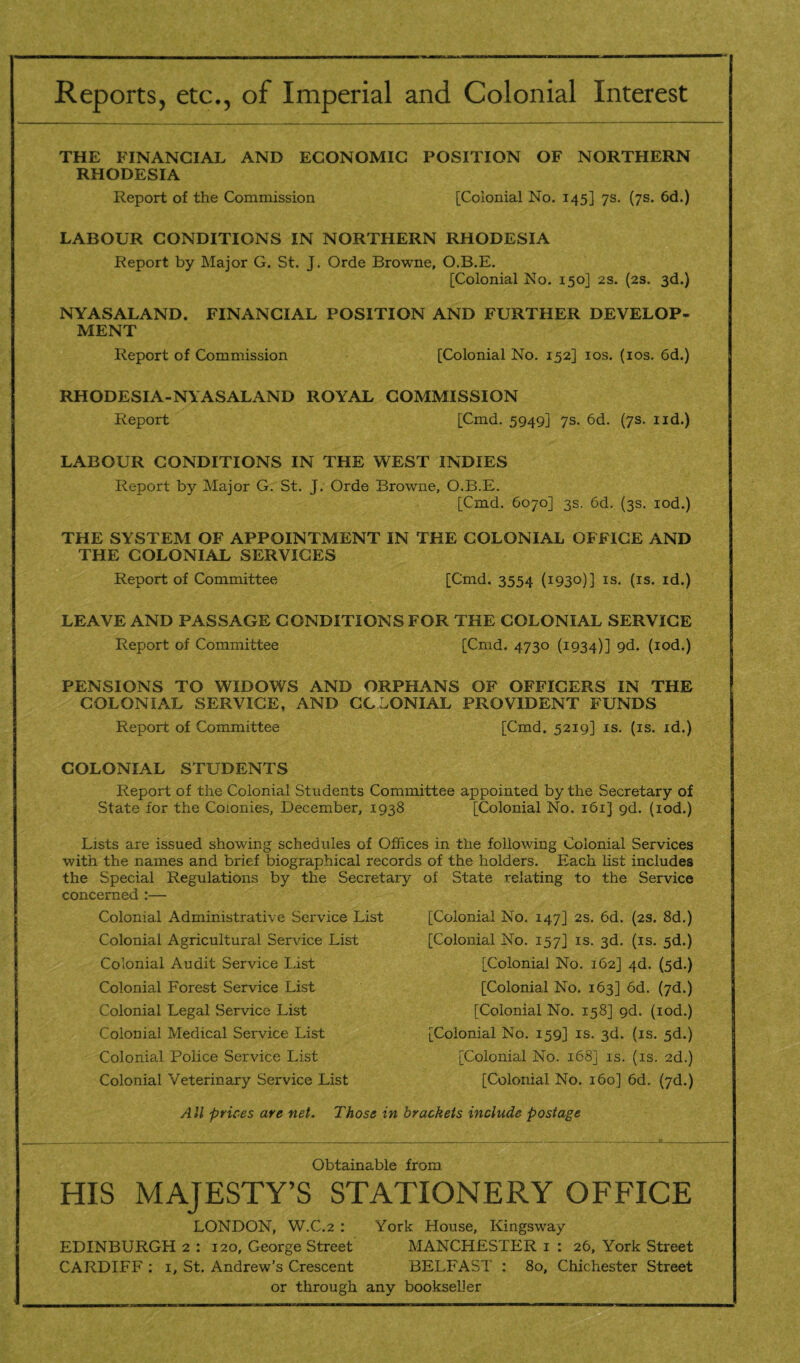 Reports, etc., of Imperial and Colonial Interest THE FINANCIAL AND ECONOMIC POSITION OF NORTHERN RHODESIA Report of the Commission [Colonial No. 145] 7s. (7s. 6d.) LABOUR CONDITIONS IN NORTHERN RHODESIA Report by Major G. St. J. Orde Browne, O.B.E. [Colonial No. 150] 2s. (2s. 3d.) NYASALAND. FINANCIAL POSITION AND FURTHER DEVELOP¬ MENT Report of Commission [Colonial No. 152] 10s. (10s. 6d.) RHODESIA-N\ASALAND ROYAL COMMISSION Report [Cmd. 5949] 7s. 6d. (7s. 1 id.) LABOUR CONDITIONS IN THE WEST INDIES Report by Major G. St. J. Orde Browne, O.B.E. [Cmd. 6070] 3s. 6d. (3s. iod.) THE SYSTEM OF APPOINTMENT IN THE COLONIAL OFFICE AND THE COLONIAL SERVICES Report of Committee [Cmd. 3554 (1930)] is. (is. id.) LEAVE AND PASSAGE CONDITIONS FOR THE COLONIAL SERVICE Report of Committee [Cmd. 4730 (1934)] 9<f. (iod.) PENSIONS TO WIDOWS AND ORPHANS OF OFFICERS IN THE COLONIAL SERVICE, AND COLONIAL PROVIDENT FUNDS Report of Committee [Cmd. 5219] is. (is. id.) COLONIAL STUDENTS Report of the Colonial Students Committee appointed by the Secretary of State for the Colonies, December, 1938 [Colonial No. 161J 9d. (iod.) Lists are issued showing schedules of Offices in the following Colonial Services with the names and brief biographical records of the holders. Each list includes the Special Regulations by the Secretary of State relating to the Service concerned :— Colonial Administrative Service List [Colonial No. 147] 2s. 6d. (2s. 8d.) Colonial Agricultural Service List [Colonial No. 157] is. 3d. (is. 5d.) Colonial Audit Service List Colonial Forest Service List Colonial Legal Service List Colonial Medical Service List [Colonial No. 162] 4d. (5d.) [Colonial No. 163] od. (7d.) [Colonial No. 158] 9d. (iod.) [Colonial No. 159] is. 3d. (is. 5d.) Colonial Police Service List [Colonial No. 168] is. (is. 2d.) Colonial Veterinary Service List [Colonial No. 160] 6d. (7d.) All prices are net. Those in brackets include postage Obtainable from HIS MAJESTY’S STATIONERY OFFICE LONDON, W.C.2 : York House, Kingsway EDINBURGH 2 : 120, George Street MANCHESTER 1 : 26, York Street CARDIFF : 1, St. Andrew’s Crescent BELFAST : 80, Chichester Street or through any bookseller