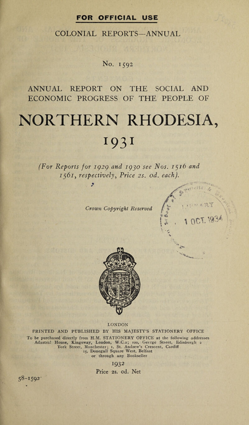 COLONIAL REPORTS—ANNUAL No. 1592 ANNUAL REPORT ON THE SOCIAL AND ECONOMIC PROGRESS OF THE PEOPLE OF NORTHERN RHODESIA, 1931 (For Reports for 1929 and 1930 see Nos. 1516 and 1361, respectively, Price 2s. od. each). LONDON PRINTED AND PUBLISHED BY HIS MAJESTY’S STATIONERY OEFICE To be purchased directly from H.M. STATIONERY OFFICE at the following addresses Adastra! House, Kingsway, London, W.C.2; 120, George Stieet, Edinburgh 2 York Street, Manchester; 1, St. Andrew’s Crescent, Cardiff 15, Donegall Square West, Belfast or through any Bookseller 1932 Price 2s. od. Net 58-1392'