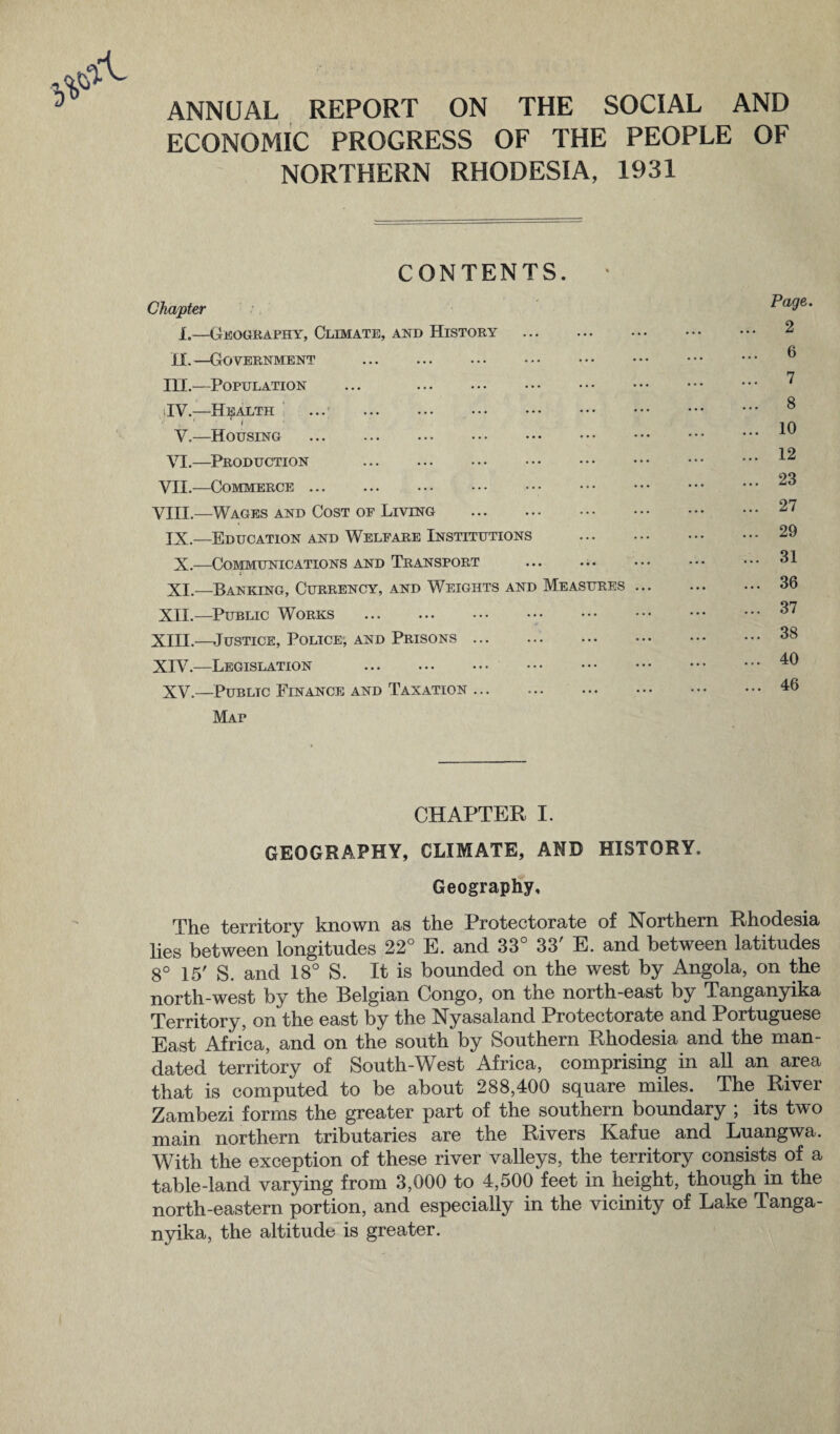 ANNUAL REPORT ON THE SOCIAL AND ECONOMIC PROGRESS OF THE PEOPLE OF NORTHERN RHODESIA, 1931 CONTENTS. • Chapter 1.—Geography, Climate, and History . II,—Government III.—Population ... . TV.—Health ... . . V.—Housing . VI.—Production . VII.—Commerce. VIII.—Wages and Cost of Living . IX.—Education and Welfare Institutions X.—Communications and Transport XI.—Banking, Currency, and Weights and Measures XII.—Public Works . XIII. —Justice, Police-, and Prisons ... . XIV. —Legislation . XV.—Public Finance and Taxation. Map Page. 2 6 7 8 10 12 23 27 29 31 36 37 38 40 46 CHAPTER I. GEOGRAPHY, CLIMATE, AND HISTORY. Geography, The territory known as the Protectorate of Northern Rhodesia lies between longitudes 22° E. and 33° 33' E. and between latitudes 8° 15' S. and 18° S. It is bounded on the west by Angola, on the north-west by the Belgian Congo, on the north-east by Tanganyika Territory, on the east by the Nyasaland Protectorate and Portuguese East Africa, and on the south by Southern Rhodesia and the man¬ dated territory of South-West Africa, comprising in all an area that is computed to be about 288,400 square miles. The River Zambezi forms the greater part of the southern boundary ; its two main northern tributaries are the Rivers Kafue and Luangwa. With the exception of these river valleys, the territory consists of a table-land varying from 3,000 to 4,500 feet in height, though in the north-eastern portion, and especially in the vicinity of Lake Tanga¬ nyika, the altitude is greater.