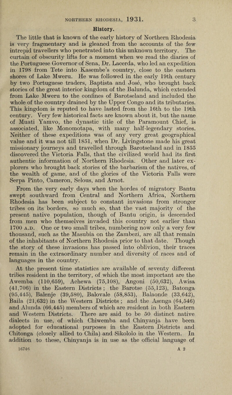 History. The little that is known of the early history of Northern Rhodesia is very fragmentary and is gleaned from the accounts of the few intrepid travellers who penetrated into this unknown territory. The curtain of obscurity lifts for a moment when we read the diaries of the Portuguese Governor of Sena, Dr. Lacerda, who led an expedition in 1798 from Tete into Kasembe’s country, close to the eastern shores of Lake Mweru. He was followed in the early 19th century by two Portuguese traders, Baptista and Jose, who brought back stories of the great interior kingdom of the Balunda, which extended from Lake Mweru to the confines of Barotseland and included the whole of the country drained by the Upper Congo and its tributaries. This kingdom is reputed to have lasted from the 16th to the 19th century. Very few historical facts are known about it, but the name of Muati Yamvo, the dynastic title of the Paramount Chief, is associated, like Monomotapa, with many half-legendary stories. Neither of these expeditions was of any very great geographical value and it was not till 1851, when Dr. Livingstone made his great missionary journeys and travelled through Barotseland and in 1855 discovered the Victoria Falls, that the civilized world had its first authentic information of Northern Rhodesia. Other and later ex¬ plorers who brought back stories of the barbarism of the natives, of the wealth of game, and of the glories of the Victoria Falls were Serpa Pinto, Cameron, Selous, and Arnot. From the very early days when the hordes of migratory Bantu swept southward from Central and Northern Africa, Northern Rhodesia has been subject to constant invasions from stronger tribes on its borders, so much so, that the vast majority of the present native population, though of Bantu origin, is descended from men who themselves invaded this country not earlier than 1700 a.d. One or two small tribes, numbering now only a very few thousand, such as the Masubia on the Zambezi, are all that remain of the inhabitants of Northern Rhodesia prior to that date. Though the story of these invasions has passed into oblivion, their traces remain in the extraordinary number and diversity of races and of languages in the country. At the present time statistics are available of seventy different tribes resident in the territory, of which the most important are the Awemba (110,659), Achewa (75,108), Angoni (50,632), Awisa (41,706) in the Eastern Districts ; the Barotse (55,123), Batonga (95,445), Balenje (39,580), Balovale (58,853), Balaonde (33,642), Baila (21,632) in the Western Districts ; and the Asenga (64,546) and Alunda (66,445) members of which are resident in both Eastern and Western Districts. There are said to be 50 distinct native dialects in use, of which Chiwemba and Chinyanja have been adopted for educational purposes in the Eastern Districts and Chitonga (closely allied to Chila) and Sikololo in the Western. In addition to these, Chinyanja is in use as the official language of A 2 16746