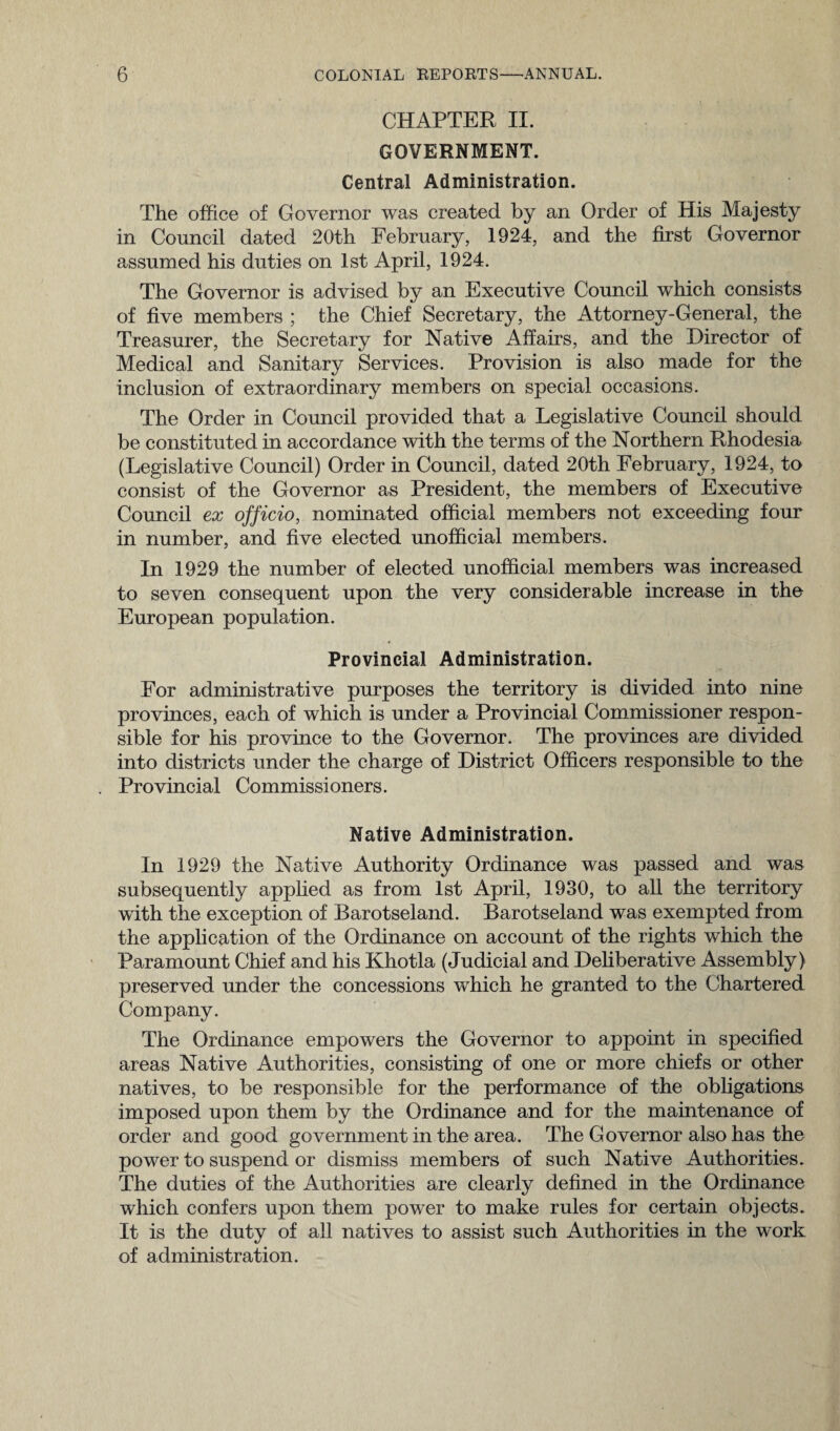 CHAPTER II. GOVERNMENT. Central Administration. The office of Governor was created by an Order of His Majesty in Council dated 20th February, 1924, and the first Governor assumed his duties on 1st April, 1924. The Governor is advised by an Executive Council which consists of five members ; the Chief Secretary, the Attorney-General, the Treasurer, the Secretary for Native Affairs, and the Director of Medical and Sanitary Services. Provision is also made for the inclusion of extraordinary members on special occasions. The Order in Council provided that a Legislative Council should be constituted in accordance with the terms of the Northern Rhodesia (Legislative Council) Order in Council, dated 20th February, 1924, to consist of the Governor as President, the members of Executive Council ex officio, nominated official members not exceeding four in number, and five elected unofficial members. In 1929 the number of elected unofficial members was increased to seven consequent upon the very considerable increase in the European population. Provincial Administration. For administrative purposes the territory is divided into nine provinces, each of which is under a Provincial Commissioner respon¬ sible for his province to the Governor. The provinces are divided into districts under the charge of District Officers responsible to the Provincial Commissioners. Native Administration. In 1929 the Native Authority Ordinance was passed and was subsequently applied as from 1st April, 1930, to all the territory with the exception of Barotseland. Barotseland was exempted from the application of the Ordinance on account of the rights which the Paramount Chief and his Khotla (Judicial and Deliberative Assembly) preserved under the concessions which he granted to the Chartered Company. The Ordinance empowers the Governor to appoint in specified areas Native Authorities, consisting of one or more chiefs or other natives, to be responsible for the performance of the obligations imposed upon them by the Ordinance and for the maintenance of order and good government in the area. The Governor also has the power to suspend or dismiss members of such Native Authorities. The duties of the Authorities are clearly defined in the Ordinance which confers upon them power to make rules for certain objects. It is the duty of all natives to assist such Authorities in the work of administration.