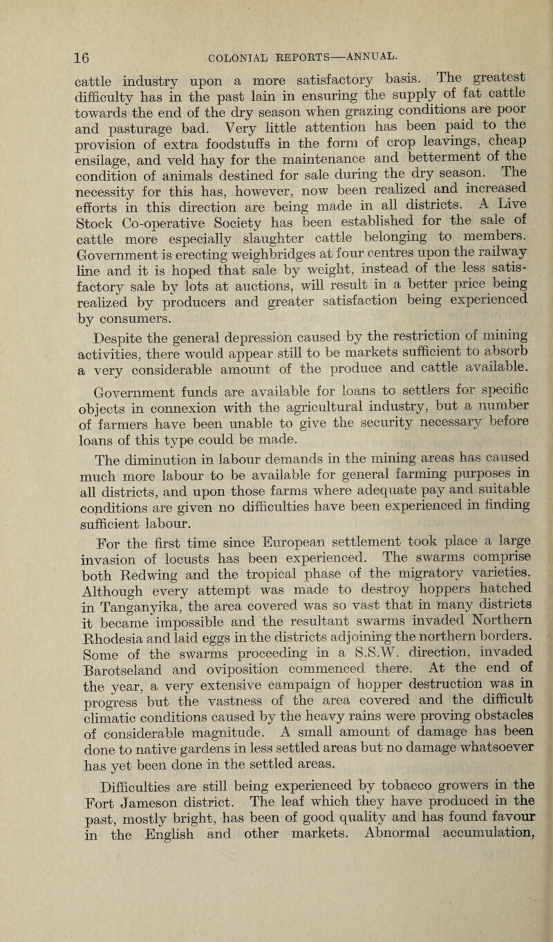 cattle industry upon a more satisfactory basis. The greatest difficulty has in the past lain in ensuring the supply of fat cattle towards the end of the dry season when grazing conditions are poor and pasturage bad. Very little attention has been paid to the provision of extra foodstuffs in the form of crop leavings, cheap ensilage, and veld hay for the maintenance and betterment of the condition of animals destined for sale during the dry season. The necessity for this has, however, now been realized and increased efforts in this direction are being made in all districts. A Live Stock Co-operative Society has been established for the sale of cattle more especially slaughter cattle belonging to members. Government is erecting weighbridges at four centres upon the railway line and it is hoped that sale by weight, instead of the less satis¬ factory sale by lots at auctions, will result in a better price being realized by producers and greater satisfaction being experienced by consumers. Despite the general depression caused by the restriction of mining activities, there would appear still to be markets sufficient to absorb a very considerable amount of the produce and cattle available. Government funds are available for loans to settlers for specific objects in connexion with the agricultural industry, but a number of farmers have been unable to give the security necessary before loans of this type could be made. The diminution in labour demands in the mining areas has caused much more labour to be available for general farming purposes in all districts, and upon those farms where adequate pay and suitable conditions are given no difficulties have been experienced in finding sufficient labour. For the first time since European settlement took place a large invasion of locusts has been experienced. The swarms comprise both Redwing and the tropical phase of the migratory varieties. Although every attempt was made to destroy hoppers hatched in Tanganyika, the area covered was so vast that in many districts it became impossible and the resultant swarms invaded Northern Rhodesia and laid eggs in the districts adjoining the northern borders. Some of the swarms proceeding in a S.S.W. direction, invaded Barotseland and oviposition commenced there. At the end of the year, a very extensive campaign of hopper destruction was in progress but the vastness of the area covered and the difficult climatic conditions caused by the heavy rains were proving obstacles of considerable magnitude. A small amount of damage has been done to native gardens in less settled areas but no damage whatsoever has yet been done in the settled areas. Difficulties are still being experienced by tobacco growers in the Fort Jameson district. The leaf which they have produced in the past, mostly bright, has been of good quality and has found favour in the English and other markets. Abnormal accumulation,