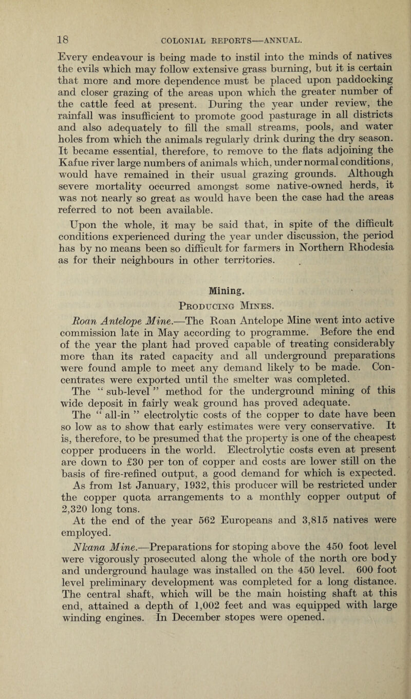 Every endeavour is being made to instil into the minds of natives the evils which may follow extensive grass burning, but it is certain that more and more dependence must be placed upon paddocking and closer grazing of the areas upon which the greater number of the cattle feed at present. During the year under review, the rainfall was insufficient to promote good pasturage in all districts and also adequately to fill the small streams, pools, and water holes from which the animals regularly drink during the dry season. It became essential, therefore, to remove to the flats adjoining the Kafue river large numbers of animals which, under normal conditions, would have remained in their usual grazing grounds. Although severe mortality occurred amongst some native-owned herds, it was not nearly so great as would have been the case had the areas referred to not been available. Upon the whole, it may be said that, in spite of the difficult conditions experienced during the year under discussion, the period has by no means been so difficult for farmers in Northern Rhodesia as for their neighbours in other territories. Mining. Producing Mines. Roan Antelope Mine.—The Roan Antelope Mine went into active commission late in May according to programme. Before the end of the year the plant had proved capable of treating considerably more than its rated capacity and all underground preparations were found ample to meet any demand likely to be made. Con¬ centrates were exported until the smelter was completed. The “ sub-level ” method for the underground mining of this wide deposit in fairly weak ground has proved adequate. The “ all-in ” electrolytic costs of the copper to date have been so low as to show that early estimates were very conservative. It is, therefore, to be presumed that the property is one of the cheapest copper producers in the world. Electrolytic costs even at present are down to £30 per ton of copper and costs are lower still on the basis of fire-refined output, a good demand for which is expected. As from 1st January, 1932, this producer will be restricted under the copper quota arrangements to a monthly copper output of 2,320 long tons. At the end of the year 562 Europeans and 3,815 natives were employed. Nkana Mine.—Preparations for stoping above the 450 foot level were vigorously prosecuted along the whole of the north ore body and underground haulage was installed on the 450 level. 600 foot level preliminary development was completed for a long distance. The central shaft, which will be the main hoisting shaft at this end, attained a depth of 1,002 feet and was equipped with large winding engines. In December stopes were opened.