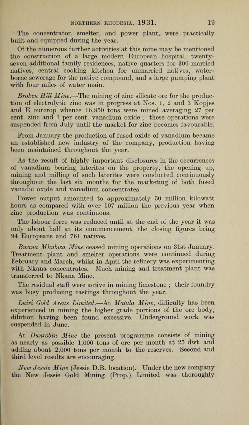 The concentrator, smelter, and power plant, were practically built and equipped during the year. Of the numerous further activities at this mine may be mentioned the construction of a large modern European hospital, twenty- seven additional family residences, native quarters for 300 married natives, central cooking kitchen for unmarried natives, water¬ borne sewerage for the native compound, and a large pumping plant with four miles of water main. Broken Hill Mine.—The mining of zinc silicate ore for the produc¬ tion of electrolytic zinc was in progress at Nos. 1, 2 and 3 Kopjes and E outcrop whence 16,850 tons were mined averaging 27 per cent, zinc and 1 per cent, vanadium oxide ; these operations were suspended from July until the market for zinc becomes favourable. From January the production of fused oxide of vanadium became an established new industry of the company, production having been maintained throughout the year. As the result of highly important disclosures in the occurrences of vanadium bearing laterites on the property, the opening up, mining and milling of such laterites were conducted continuously throughout the last six months for the marketing of both fused vanadic oxide and vanadium concentrates. Power output amounted to approximately 50 million kilowatt hours as compared with over 107 million the previous year when zinc production was continuous. The labour force was reduced until at the end of the year it was only about half at its commencement, the closing figures being 94 Europeans and 761 natives. Bwana MIcubwa Mine ceased mining operations on 31st January. Treatment plant and smelter operations were continued during February and March, whilst in April the refinery was experimenting with Nkana concentrates. Much mining and treatment plant was transferred to Nkana Mine. The residual staff were active in mining limestone ; their foundry was busy producing castings throughout the year. Luiri Gold Areas Limited.—At Matala Mine, difficulty has been experienced in mining the higher grade portions of the ore body, dilution having been found excessive. Underground work was suspended in June. At Dunrobin Mine the present programme consists of mining as nearly as possible 1,000 tons of ore per month at 25 dwt. and adding about 2,000 tons per month to the reserves. Second and third level results are encouraging. New Jessie Mine (Jessie D.B. location). Under the new company the New Jessie Gold Mining (Prop.) Limited was thoroughly