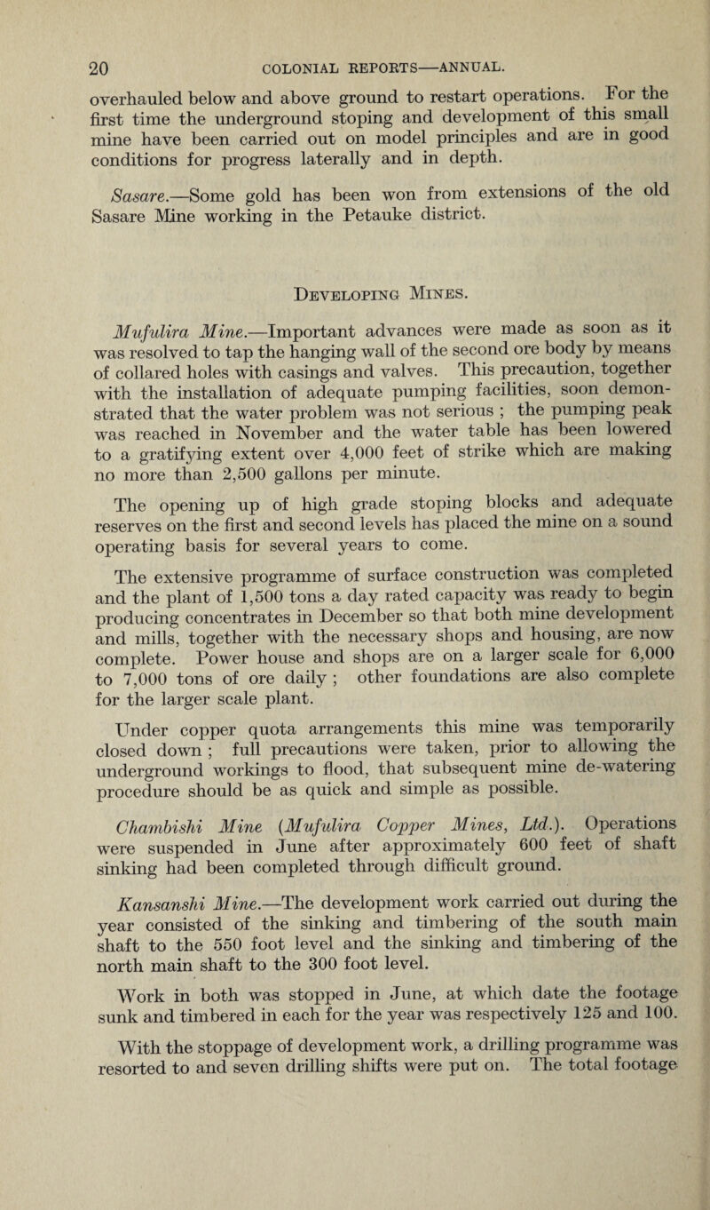 overhauled below and above ground to restart operations. For the first time the underground stoping and development of this small mine have been carried out on model principles and are in good conditions for progress laterally and in depth. Sasare.—Some gold has been won from extensions of the old Sasare Mine working in the Petauke district. Developing Mines. Mufulira Mine.—Important advances were made as soon as it was resolved to tap the hanging wall of the second ore body by means of collared holes with casings and valves. This precaution, together with the installation of adequate pumping facilities, soon demon¬ strated that the water problem was not serious ; the pumping peak was reached in November and the water table has been lowered to a gratifying extent over 4,000 feet of strike which are making no more than 2,500 gallons per minute. The opening up of high grade stoping blocks and adequate reserves on the first and second levels has placed the mine on a sound operating basis for several years to come. The extensive programme of surface construction was completed and the plant of 1,500 tons a day rated capacity was ready to begin producing concentrates in December so that both mine development and mills, together with the necessary shops and housing, are now complete. Power house and shops are on a larger scale for 6,000 to 7,000 tons of ore daily ; other foundations are also complete for the larger scale plant. Under copper quota arrangements this mine was temporarily closed down ; full precautions were taken, prior to allowing the underground workings to flood, that subsequent mine de-watering procedure should be as quick and simple as possible. Chambishi Mine (Mufulira Copper Mines, Ltd,). Operations were suspended in June after approximately 600 feet of shaft sinking had been completed through difficult ground. Kansanshi Mine.—The development work carried out during the year consisted of the sinking and timbering of the south main shaft to the 550 foot level and the sinking and timbering of the north main shaft to the 300 foot level. Work in both was stopped in June, at which date the footage sunk and timbered in each for the year was respectively 125 and 100. With the stoppage of development work, a drilling programme was resorted to and seven drilling shifts were put on. The total footage