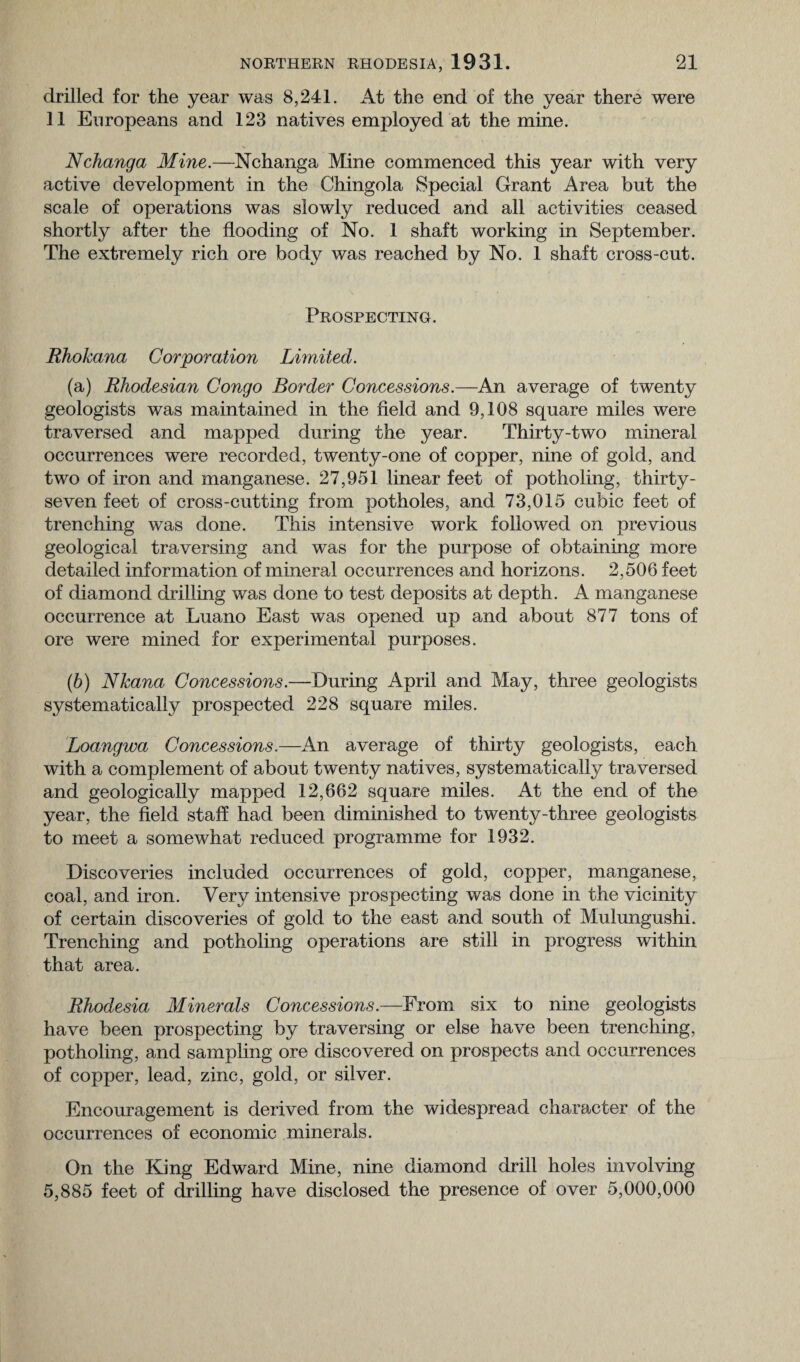 drilled for the year was 8,241. At the end of the year there were 11 Europeans and 123 natives employed at the mine. Nchanga Mine.—Nchanga Mine commenced this year with very active development in the Chingola Special Grant Area but the scale of operations was slowly reduced and all activities ceased shortly after the flooding of No. 1 shaft working in September. The extremely rich ore bod}^ was reached by No. 1 shaft cross-cut. Prospecting. Rhokana Corporation Limited. (a) Rhodesian Congo Border Concessions.—An average of twenty geologists was maintained in the field and 9,108 square miles were traversed and mapped during the year. Thirty-two mineral occurrences were recorded, twenty-one of copper, nine of gold, and two of iron and manganese. 27,951 linear feet of potholing, thirty - seven feet of cross-cutting from potholes, and 73,015 cubic feet of trenching was done. This intensive work followed on previous geological traversing and was for the purpose of obtaining more detailed information of mineral occurrences and horizons. 2,506 feet of diamond drilling was done to test deposits at depth. A manganese occurrence at Luano East was opened up and about 877 tons of ore were mined for experimental purposes. (b) Nkana Concessions.—During April and May, three geologists systematically prospected 228 square miles. Loangwa Concessions.—An average of thirty geologists, each with a complement of about twenty natives, systematically traversed and geologically mapped 12,662 square miles. At the end of the year, the field staff had been diminished to twenty-three geologists to meet a somewhat reduced programme for 1932. Discoveries included occurrences of gold, copper, manganese, coal, and iron. Very intensive prospecting was done in the vicinity of certain discoveries of gold to the east and south of MulungushL Trenching and potholing operations are still in progress within that area. Rhodesia Minerals Concessions.—From six to nine geologists have been prospecting by traversing or else have been trenching, potholing, and sampling ore discovered on prospects and occurrences of copper, lead, zinc, gold, or silver. Encouragement is derived from the widespread character of the occurrences of economic minerals. On the King Edward Mine, nine diamond drill holes involving 5,885 feet of drilling have disclosed the presence of over 5,000,000