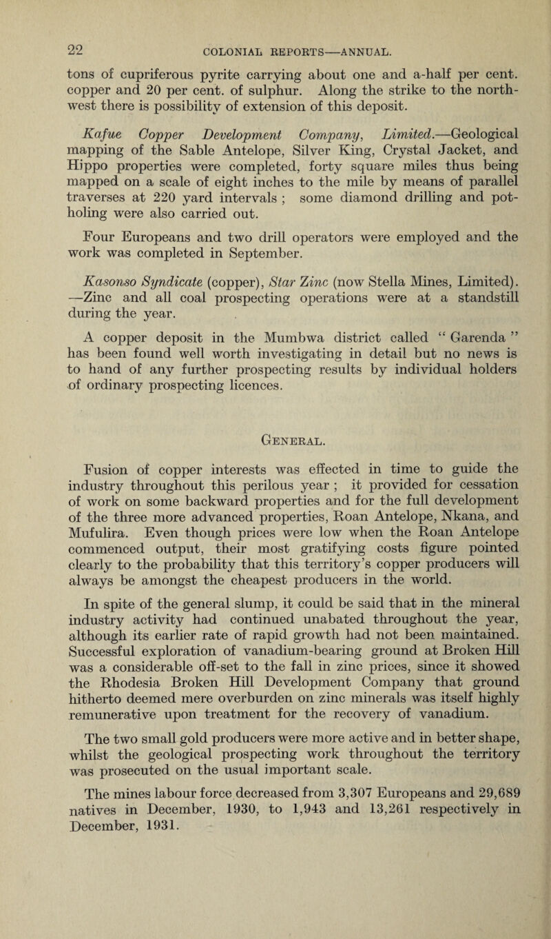 tons of cupriferous pyrite carrying about one and a-half per cent, copper and 20 per cent, of sulphur. Along the strike to the north¬ west there is possibility of extension of this deposit. Kafue Copper Development Company, Limited.—Geological mapping of the Sable Antelope, Silver King, Crystal Jacket, and Hippo properties were completed, forty square miles thus being mapped on a scale of eight inches to the mile by means of parallel traverses at 220 yard intervals ; some diamond drilling and pot- holing were also carried out. Four Europeans and two drill operators were employed and the work was completed in September. Kasonso Syndicate (copper), Star Zinc (now Stella Mines, Limited). —Zinc and all coal prospecting operations were at a standstill during the year. A copper deposit in the Mumbwa district called “ Garenda ” has been found well worth investigating in detail but no news is to hand of any further prospecting results by individual holders of ordinary prospecting licences. General. Fusion of copper interests was effected in time to guide the industry throughout this perilous year ; it provided for cessation of work on some backward properties and for the full development of the three more advanced properties, Roan Antelope, Nkana, and Mufulira. Even though prices were low when the Roan Antelope commenced output, their most gratifying costs figure pointed clearly to the probability that this territory’s copper producers will always be amongst the cheapest producers in the world. In spite of the general slump, it could be said that in the mineral industry activity had continued unabated throughout the year, although its earlier rate of rapid growth had not been maintained. Successful exploration of vanadium-bearing ground at Broken Hill was a considerable off-set to the fall in zinc prices, since it showed the Rhodesia Broken Hill Development Company that ground hitherto deemed mere overburden on zinc minerals was itself highly remunerative upon treatment for the recovery of vanadium. The two small gold producers were more active and in better shape, whilst the geological prospecting work throughout the territory was prosecuted on the usual important scale. The mines labour force decreased from 3,307 Europeans and 29,689 natives in December, 1930, to 1,943 and 13,261 respectively in December, 1931.