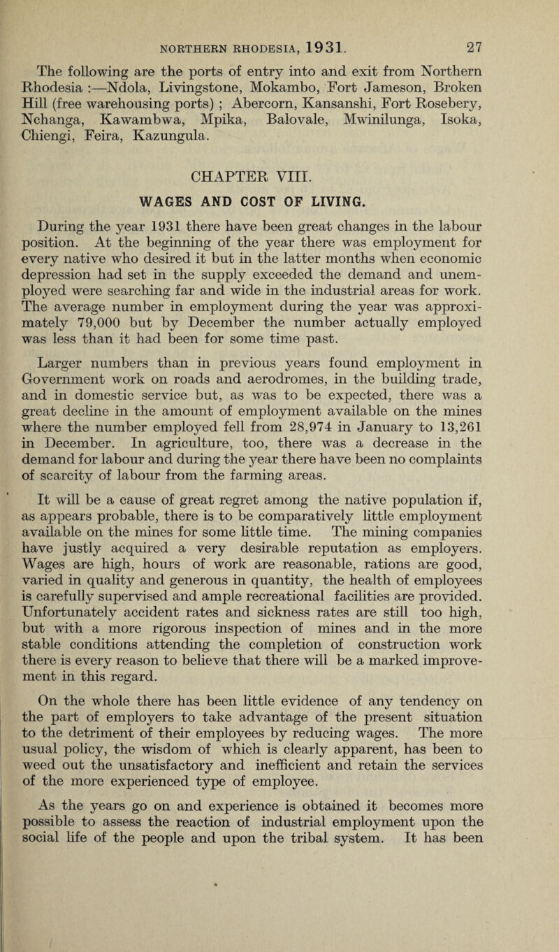 The following are the ports of entry into and exit from Northern Rhodesia :—Ndola, Livingstone, Mokambo, Fort Jameson, Broken Hill (free warehousing ports) ; Abercorn, Kansanshi, Fort Rosebery, Nchanga, Kawambwa, Mpika, Balovale, Mwinilunga, Isoka, Chiengi, Feira, Kazungula. CHAPTER VIII. WAGES AND COST OF LIVING. During the year 1931 there have been great changes in the labour position. At the beginning of the year there was employment for every native who desired it but in the latter months when economic depression had set in the supply exceeded the demand and unem¬ ployed were searching far and wide in the industrial areas for work. The average number in employment during the year was approxi¬ mately 79,000 but by December the number actually employed was less than it had been for some time past. Larger numbers than in previous years found employment in Government work on roads and aerodromes, in the building trade, and in domestic service but, as was to be expected, there was a great decline in the amount of employment available on the mines where the number employed fell from 28,974 in January to 13,261 in December. In agriculture, too, there was a decrease in the demand for labour and during the year there have been no complaints of scarcity of labour from the farming areas. It will be a cause of great regret among the native population if, as appears probable, there is to be comparatively little employment available on the mines for some little time. The mining companies have justly acquired a very desirable reputation as employers. Wages are high, hours of work are reasonable, rations are good, varied in quality and generous in quantity, the health of employees is carefully supervised and ample recreational facilities are provided. Unfortunately accident rates and sickness rates are still too high, but with a more rigorous inspection of mines and in the more stable conditions attending the completion of construction work there is every reason to believe that there will be a marked improve¬ ment in this regard. On the whole there has been little evidence of any tendency on the part of employers to take advantage of the present situation to the detriment of their employees by reducing wages. The more usual policy, the wisdom of which is clearly apparent, has been to weed out the unsatisfactory and inefficient and retain the services of the more experienced type of employee. As the years go on and experience is obtained it becomes more possible to assess the reaction of industrial employment upon the social life of the people and upon the tribal system. It has been