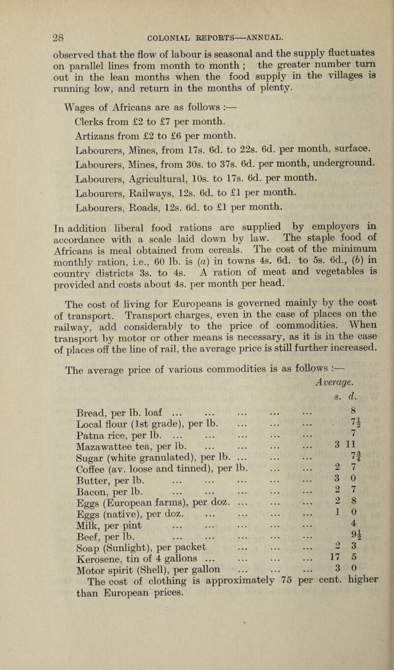 observed that the flow of labour is seasonal and the supply fluctuates on parallel lines from month to month ; the greater number turn out in the lean months when the food supply in the villages is running low, and return in the months of plenty. Wages of Africans are as follows :— Clerks from £2 to £7 per month. Artizans from £2 to £6 per month. Labourers, Mines, from 17s. 6d. to 22s. 6d. per month, surface. Labourers, Mines, from 30s. to 37s. 6d. per month, underground. Labourers, Agricultural, 10s. to 17s. 6d. per month. Labourers, Railways, 12s. 6d. to £1 per month. Labourers, Roads, 12s. 6cl. to £1 per month. In addition liberal food rations are supplied by employers in accordance with a scale laid down by law. The staple food of Africans is meal obtained from cereals. The cost of the minimum monthly ration, i.e., 60 lb. is (a) in towns 4s. 6d. to 5s. 6d., (b) in country districts 3s. to 4s. A ration of meat and vegetables is provided and costs about 4s. per month per head. The cost of living for Europeans is governed mainly by the cost of transport. Transport charges, even in the case of places on the railway, add considerably to the price of commodities. When transport by motor or other means is necessary, as it is in the case of places off the line of rail, the average price is still further increased. The average price of various commodities is as follows :— Average, s. d. Bread, per lb. loaf ... Local flour (1st grade), per lb. Patna rice, per lb. ... Mazawattee tea, per lb. Sugar (white granulated), per lb. Coffee (av. loose and tinned), per lb. Butter, per lb. Bacon, per lb. Eggs (European farms), per doz. Eggs (native), per doz. Milk, per pint Beef, per lb. Soap (Sunlight), per packet Kerosene, tin of 4 gallons ... Motor spirit (Shell), per gallon The cost of clothing is approximately than European prices. 8 71 •2 7 3 11 73 2 7 3 0 2 7 2 8 1 0 4 ql 2 3 17 5 3 0 75 per cent, higher