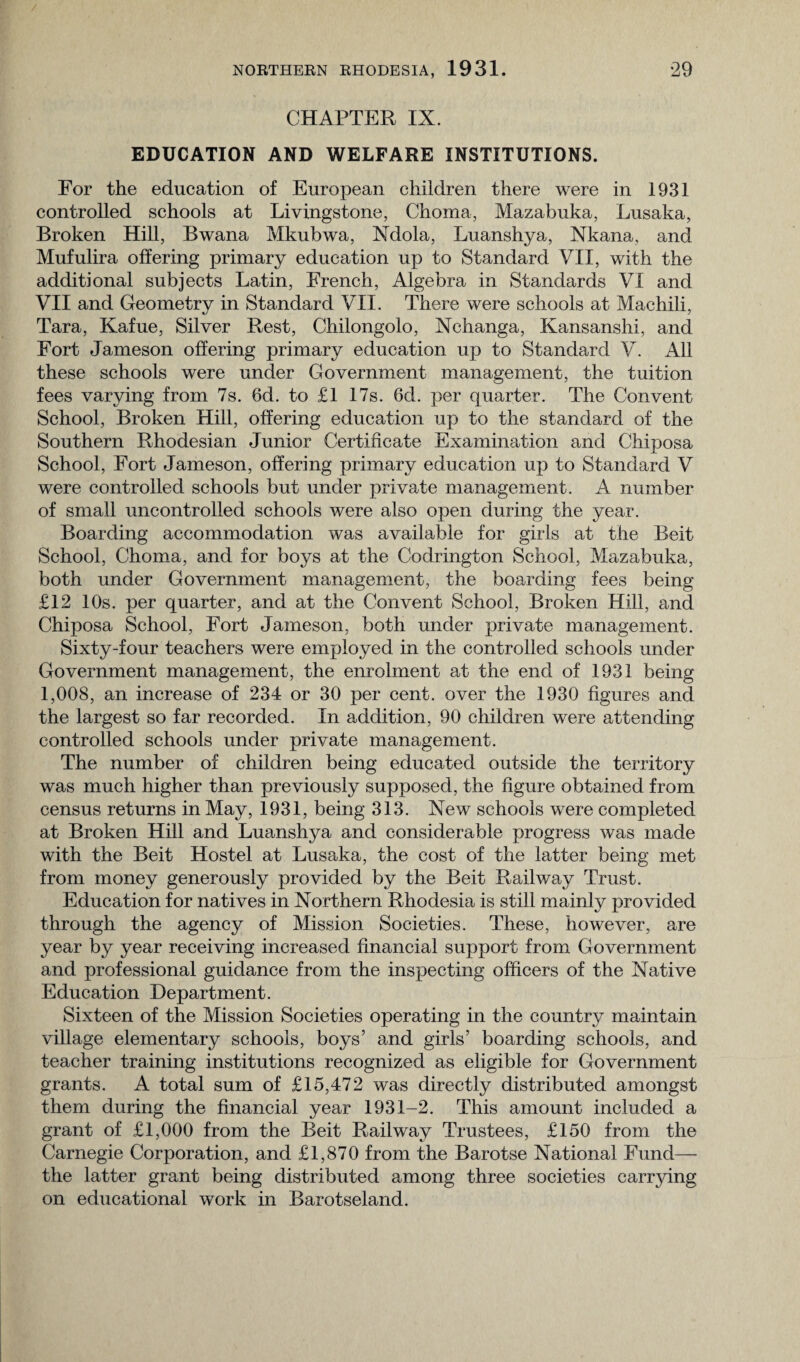 CHAPTER IX. EDUCATION AND WELFARE INSTITUTIONS. For the education of European children there were in 1931 controlled schools at Livingstone, Choma, Mazabuka, Lusaka, Broken Hill, Bwana Mkubwa, Ndola, Luanshya, Nkana, and Mufulira offering primary education up to Standard VII, with the additional subjects Latin, French, Algebra in Standards VI and VII and Geometry in Standard VII. There were schools at Machili, Tara, Kafue, Silver Rest, Chilongolo, Nchanga, Kansanshi, and Fort Jameson offering primary education up to Standard V. All these schools were under Government management, the tuition fees varying from 7s. 6d. to £1 17s. 6d. per quarter. The Convent School, Broken Hill, offering education up to the standard of the Southern Rhodesian Junior Certificate Examination and Chiposa School, Fort Jameson, offering primary education up to Standard V were controlled schools but under private management. A number of small uncontrolled schools were also open during the year. Boarding accommodation was available for girls at the Beit School, Choma, and for boys at the Codrington School, Mazabuka, both under Government management, the boarding fees being £12 10s. per quarter, and at the Convent School, Broken Hill, and Chiposa School, Fort Jameson, both under private management. Sixty-four teachers were employed in the controlled schools under Government management, the enrolment at the end of 1931 being 1,008, an increase of 234 or 30 per cent, over the 1930 figures and the largest so far recorded. In addition, 90 children were attending controlled schools under private management. The number of children being educated outside the territory was much higher than previously supposed, the figure obtained from census returns in May, 1931, being 313. New schools were completed at Broken Hill and Luanshya and considerable progress was made with the Beit Hostel at Lusaka, the cost of the latter being met from money generously provided by the Beit Railway Trust. Education for natives in Northern Rhodesia is still mainly provided through the agency of Mission Societies. These, however, are year by year receiving increased financial support from Government and professional guidance from the inspecting officers of the Native Education Department. Sixteen of the Mission Societies operating in the country maintain village elementary schools, boys’ and girls’ boarding schools, and teacher training institutions recognized as eligible for Government grants. A total sum of £15,472 was directly distributed amongst them during the financial year 1931-2. This amount included a grant of £1,000 from the Beit Railway Trustees, £150 from the Carnegie Corporation, and £1,870 from the Barotse National Fund— the latter grant being distributed among three societies carrying on educational work in Barotseland.