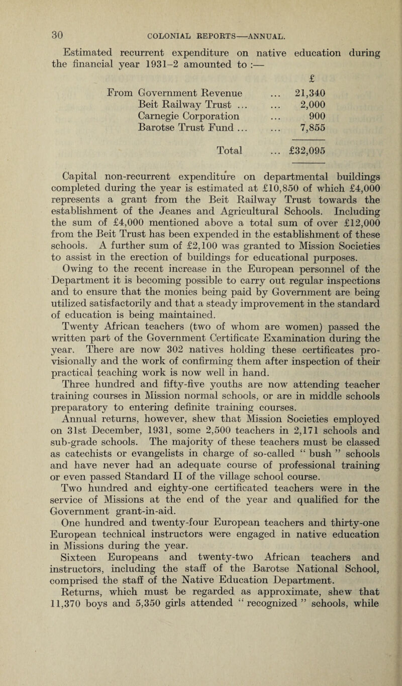 Estimated recurrent expenditure on native education during the financial year 1931-2 amounted to :— From Government Revenue Beit Railway Trust ... Carnegie Corporation Barotse Trust Fund ... £ 21,340 2,000 900 7,855 Total ... £32,095 Capital non-recurrent expenditure on departmental buildings completed during the year is estimated at £10,850 of which £4,000 represents a grant from the Beit Railway Trust towards the establishment of the Jeanes and Agricultural Schools. Including the sum of £4,000 mentioned above a total sum of over £12,000 from the Beit Trust has been expended in the establishment of these schools. A further sum of £2,100 was granted to Mission Societies to assist in the erection of buildings for educational purposes. Owing to the recent increase in the European personnel of the Department it is becoming possible to carry out regular inspections and to ensure that the monies being paid by Government are being utilized satisfactorily and that a steady improvement in the standard of education is being maintained. Twenty African teachers (two of whom are women) passed the written part of the Government Certificate Examination during the year. There are now 302 natives holding these certificates pro¬ visionally and the work of confirming them after inspection of their practical teaching work is now well in hand. Three hundred and fifty-five youths are now attending teacher training courses in Mission normal schools, or are in middle schools preparatory to entering definite training courses. Annual returns, however, shew that Mission Societies employed on 31st December, 1931, some 2,500 teachers in 2,171 schools and sub-grade schools. The majority of these teachers must be classed as catechists or evangelists in charge of so-called “ bush ” schools and have never had an adequate course of professional training or even passed Standard II of the village school course. Two hundred and eighty-one certificated teachers were in the service of Missions at the end of the year and qualified for the Government grant-in-aid. One hundred and twenty-four European teachers and thirty-one European technical instructors were engaged in native education in Missions during the year. Sixteen Europeans and twenty-two African teachers and instructors, including the staff of the Barotse National School, comprised the staff of the Native Education Department. Returns, which must be regarded as approximate, shew that 11,370 boys and 5,350 girls attended “recognized” schools, while