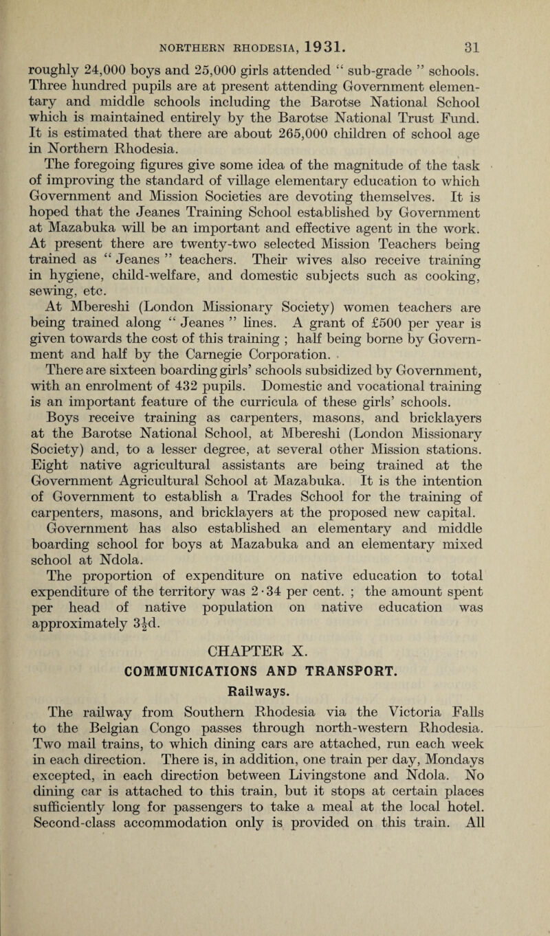 roughly 24,000 boys and 25,000 girls attended “ sub-grade ” schools. Three hundred pupils are at present attending Government elemen¬ tary and middle schools including the Barotse National School which is maintained entirely by the Barotse National Trust Fund. It is estimated that there are about 265,000 children of school age in Northern Rhodesia. The foregoing figures give some idea of the magnitude of the task of improving the standard of village elementary education to which Government and Mission Societies are devoting themselves. It is hoped that the Jeanes Training School established by Government at Mazabuka will be an important and effective agent in the work. At present there are twenty-two selected Mission Teachers being trained as “ Jeanes ” teachers. Their wives also receive training in hygiene, child-welfare, and domestic subjects such as cooking, sewing, etc. At Mbereshi (London Missionary Society) women teachers are being trained along “ Jeanes ” lines. A grant of £500 per year is given towards the cost of this training ; half being borne by Govern¬ ment and half by the Carnegie Corporation. There are sixteen boarding girls’ schools subsidized by Government, with an enrolment of 432 pupils. Domestic and vocational training is an important feature of the curricula of these girls’ schools. Boys receive training as carpenters, masons, and bricklayers at the Barotse National School, at Mbereshi (London Missionary Society) and, to a lesser degree, at several other Mission stations. Eight native agricultural assistants are being trained at the Government Agricultural School at Mazabuka. It is the intention of Government to establish a Trades School for the training of carpenters, masons, and bricklayers at the proposed new capital. Government has also established an elementary and middle boarding school for boys at Mazabuka and an elementary mixed school at Ndola. The proportion of expenditure on native education to total expenditure of the territory was 2-34 per cent. ; the amount spent per head of native population on native education was approximately 3jd. CHAPTER X. COMMUNICATIONS AND TRANSPORT. Railways. The railway from Southern Rhodesia via the Victoria Falls to the Belgian Congo passes through north-western Rhodesia. Two mail trains, to which dining cars are attached, run each week in each direction. There is, in addition, one train per day, Mondays excepted, in each direction between Livingstone and Ndola. No dining car is attached to this train, but it stops at certain places sufficiently long for passengers to take a meal at the local hotel. Second-class accommodation only is provided on this train. All