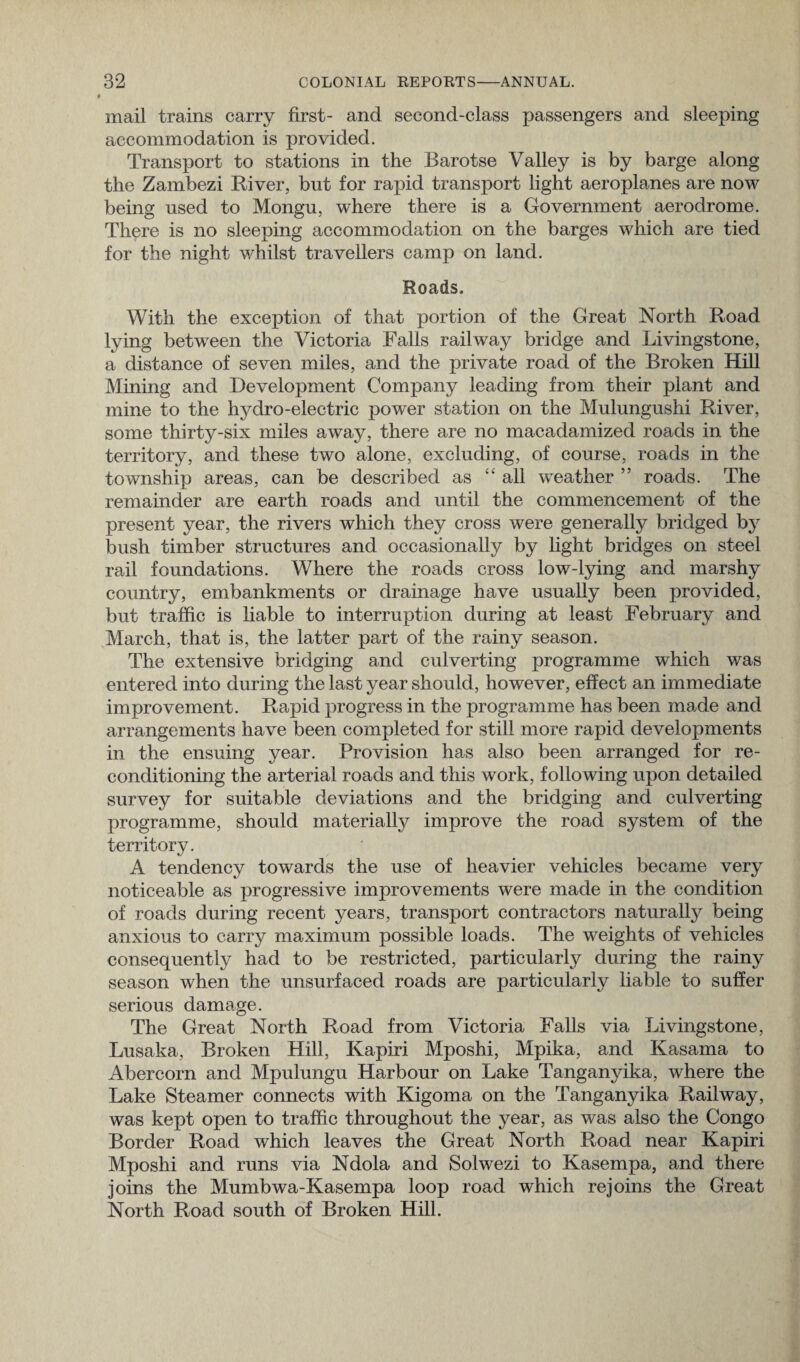 mail trains carry first- and second-class passengers and sleeping accommodation is provided. Transport to stations in the Barotse Valley is by barge along the Zambezi River, but for rapid transport light aeroplanes are now being used to Mongu, where there is a Government aerodrome. There is no sleeping accommodation on the barges which are tied for the night whilst travellers camp on land. Roads. With the exception of that portion of the Great North Road lying between the Victoria Falls railway bridge and Livingstone, a distance of seven miles, and the private road of the Broken Hill Mining and Development Company leading from their plant and mine to the hydro-electric power station on the Mulungushi River, some thirty-six miles away, there are no macadamized roads in the territory, and these two alone, excluding, of course, roads in the township areas, can be described as “ all weather ” roads. The remainder are earth roads and until the commencement of the present year, the rivers which they cross were generally bridged by bush timber structures and occasionally by light bridges on steel rail foundations. Where the roads cross low-lying and marshy country, embankments or drainage have usually been provided, but traffic is liable to interruption during at least February and March, that is, the latter part of the rainy season. The extensive bridging and culverting programme which was entered into during the last year should, however, effect an immediate improvement. Rapid progress in the programme has been made and arrangements have been completed for still more rapid developments in the ensuing year. Provision has also been arranged for re¬ conditioning the arterial roads and this work, following upon detailed survey for suitable deviations and the bridging and culverting programme, should materially improve the road system of the territory. A tendency towards the use of heavier vehicles became very noticeable as progressive improvements were made in the condition of roads during recent years, transport contractors naturally being anxious to carry maximum possible loads. The weights of vehicles consequently had to be restricted, particularly during the rainy season when the unsurfaced roads are particularly liable to suffer serious damage. The Great North Road from Victoria Falls via Livingstone, Lusaka, Broken Hill, Kapiri Mposhi, Mpika, and Kasama to Abercorn and Mpulungu Harbour on Lake Tanganyika, where the Lake Steamer connects with Kigoma on the Tanganyika Railway, was kept open to traffic throughout the year, as was also the Congo Border Road which leaves the Great North Road near Kapiri Mposhi and runs via Ndola and Solwezi to Kasempa, and there joins the Mumbwa-Kasempa loop road which rejoins the Great North Road south of Broken Hill.