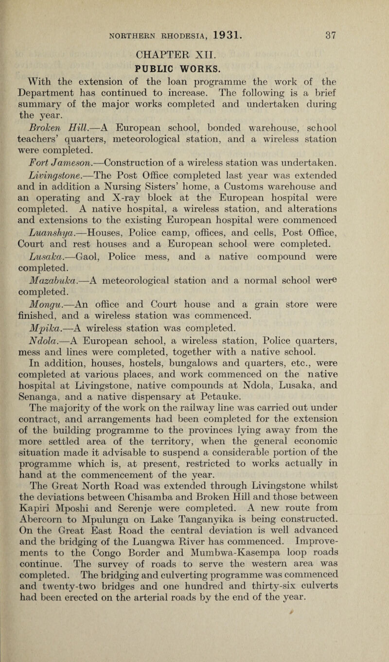 CHAPTER XII. PUBLIC WORKS. With the extension of the loan programme the work of the Department has continued to increase. The following is a brief summary of the major works completed and undertaken during the year. Broken Hill.—A European school, bonded warehouse, school teachers’ quarters, meteorological station, and a wireless station were completed. Fort Jameson.—Construction of a wireless station was undertaken. Livingstone.—The Post Office completed last year was extended and in addition a Nursing Sisters’ home, a Customs warehouse and an operating and X-ray block at the European hospital were completed. A native hospital, a wireless station, and alterations and extensions to the existing European hospital were commenced Luanshya.—Houses, Police camp, offices, and cells, Post Office, Court and rest houses and a European school were completed. Lusaka.—Gaol, Police mess, and a native compound were completed. Mazabuka.—A meteorological station and a normal school were completed. Mongu.—An office and Court house and a grain store were finished, and a wireless station was commenced. Mpika.—A wireless station was completed. Ndola.—A European school, a wireless station, Police quarters, mess and lines were completed, together with a native school. In addition, houses, hostels, bungalows and quarters, etc., were completed at various places, and work commenced on the native hospital at Livingstone, native compounds at Ndola, Lusaka, and Senanga, and a native dispensary at Petauke. The majority of the work on the railway line was carried out under contract, and arrangements had been completed for the extension of the building programme to the provinces lying away from the more settled area of the territory, when the general economic situation made it advisable to suspend a considerable portion of the programme which is, at present, restricted to works actually in hand at the commencement of the year. The Great North Road was extended through Livingstone whilst the deviations between Chisamba and Broken Hill and those between Kapiri Mposhi and Serenje were completed. A new route from Abercorn to Mpulungu on Lake Tanganyika is being constructed. On the Great East Road the central deviation is well advanced and the bridging of the Luangwa River has commenced. Improve¬ ments to the Congo Border and Mumbwa-Kasempa loop roads continue. The survey of roads to serve the western area was completed. The bridging and culverting programme was commenced and twenty-two bridges and one hundred and thirty-six culverts had been erected on the arterial roads by the end of the year.