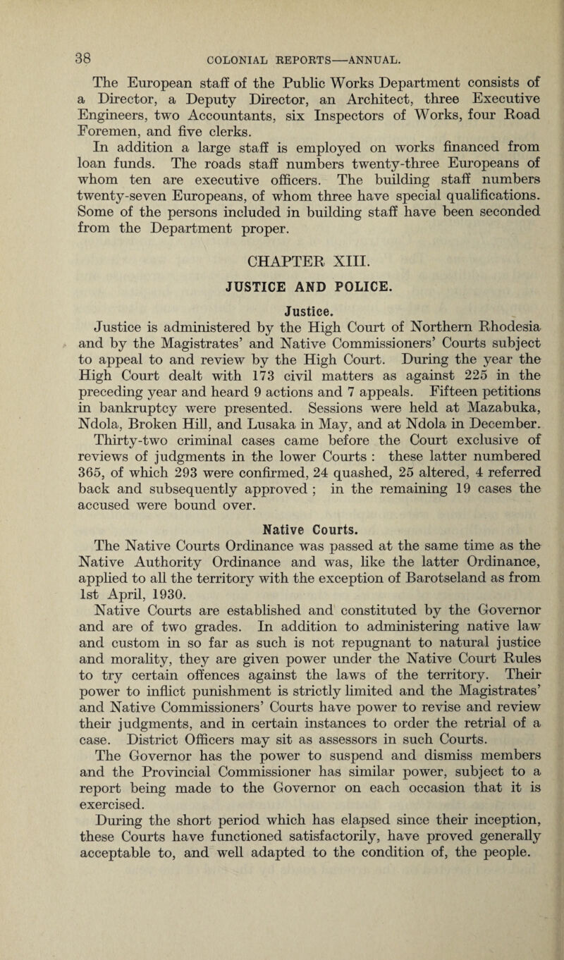 The European staff of the Public Works Department consists of a Director, a Deputy Director, an Architect, three Executive Engineers, two Accountants, six Inspectors of Works, four Road Foremen, and five clerks. In addition a large staff is employed on works financed from loan funds. The roads staff numbers twenty-three Europeans of whom ten are executive officers. The building staff numbers twenty-seven Europeans, of whom three have special qualifications. Some of the persons included in building staff have been seconded from the Department proper. CHAPTER XIII. JUSTICE AND POLICE. Justice. Justice is administered by the High Court of Northern Rhodesia and by the Magistrates’ and Native Commissioners’ Courts subject to appeal to and review by the High Court. During the year the High Court dealt with 173 civil matters as against 225 in the preceding year and heard 9 actions and 7 appeals. Fifteen petitions in bankruptcy were presented. Sessions were held at Mazabuka, Ndola, Broken Hill, and Lusaka in May, and at Ndola in December. Thirty-two criminal cases came before the Court exclusive of reviews of judgments in the lower Courts : these latter numbered 365, of which 293 were confirmed, 24 quashed, 25 altered, 4 referred back and subsequently approved ; in the remaining 19 cases the accused were bound over. Native Courts. The Native Courts Ordinance was passed at the same time as the Native Authority Ordinance and was, like the latter Ordinance, applied to all the territory with the exception of Barotseland as from 1st April, 1930. Native Courts are established and constituted by the Governor and are of two grades. In addition to administering native law and custom in so far as such is not repugnant to natural justice and morality, they are given power under the Native Court Rules to try certain offences against the laws of the territory. Their power to inflict punishment is strictly limited and the Magistrates’ and Native Commissioners’ Courts have power to revise and review their judgments, and in certain instances to order the retrial of a case. District Officers may sit as assessors in such Courts. The Governor has the power to suspend and dismiss members and the Provincial Commissioner has similar power, subject to a report being made to the Governor on each occasion that it is exercised. During the short period which has elapsed since their inception, these Courts have functioned satisfactorily, have proved generally acceptable to, and well adapted to the condition of, the people.