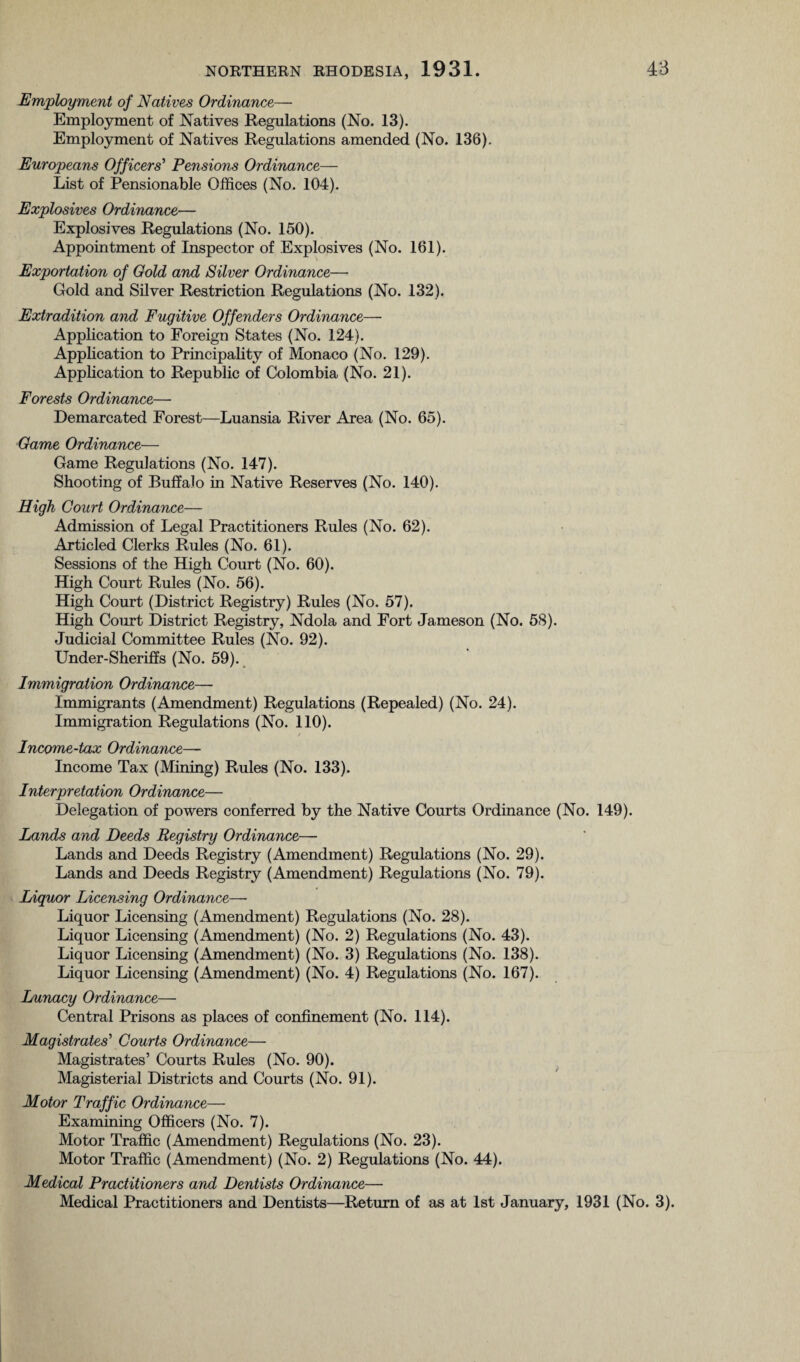 Employment of Natives Ordinance— Employment of Natives Regulations (No. 13). Employment of Natives Regulations amended (No. 136). Europeans Officers’ Pensions Ordinance— List of Pensionable Offices (No. 104). Explosives Ordinance— Explosives Regulations (No. 150). Appointment of Inspector of Explosives (No. 161). Exportation of Gold and Silver Ordinance— Gold and Silver Restriction Regulations (No. 132). Extradition and Fugitive Offenders Ordinance— Application to Foreign States (No. 124). Application to Principality of Monaco (No. 129). Application to Republic of Colombia (No. 21). Forests Ordinance— Demarcated Forest—Luansia River Area (No. 65). Game Ordinance— Game Regulations (No. 147). Shooting of Buffalo in Native Reserves (No. 140). High Court Ordinance— Admission of Legal Practitioners Rules (No. 62). Articled Clerks Rules (No. 61). Sessions of the High Court (No. 60). High Court Rules (No. 56). High Court (District Registry) Rules (No. 57). High Court District Registry, Ndola and Fort Jameson (No. 58). Judicial Committee Rules (No. 92). Under-Sheriffs (No. 59). Immigration Ordinance— Immigrants (Amendment) Regulations (Repealed) (No. 24). Immigration Regulations (No. 110). Income-tax Ordinance— Income Tax (Mining) Rules (No. 133). Interpretation Ordinance— Delegation of powers conferred by the Native Courts Ordinance (No. 149). Lands and Deeds Registry Ordinance— Lands and Deeds Registry (Amendment) Regulations (No. 29). Lands and Deeds Registry (Amendment) Regulations (No. 79). Liquor Licensing Ordinance— Liquor Licensing (Amendment) Regulations (No. 28). Liquor Licensing (Amendment) (No. 2) Regulations (No. 43). Liquor Licensing (Amendment) (No. 3) Regulations (No. 138). Liquor Licensing (Amendment) (No. 4) Regulations (No. 167). Lunacy Ordinance— Central Prisons as places of confinement (No. 114). Magistrates' Courts Ordinance— Magistrates’ Courts Rules (No. 90). Magisterial Districts and Courts (No. 91). Motor Traffic Ordinance— Examining Officers (No. 7). Motor Traffic (Amendment) Regulations (No. 23). Motor Traffic (Amendment) (No. 2) Regulations (No. 44). Medical Practitioners and Dentists Ordinance— Medical Practitioners and Dentists—Return of as at 1st January, 1931 (No. 3).