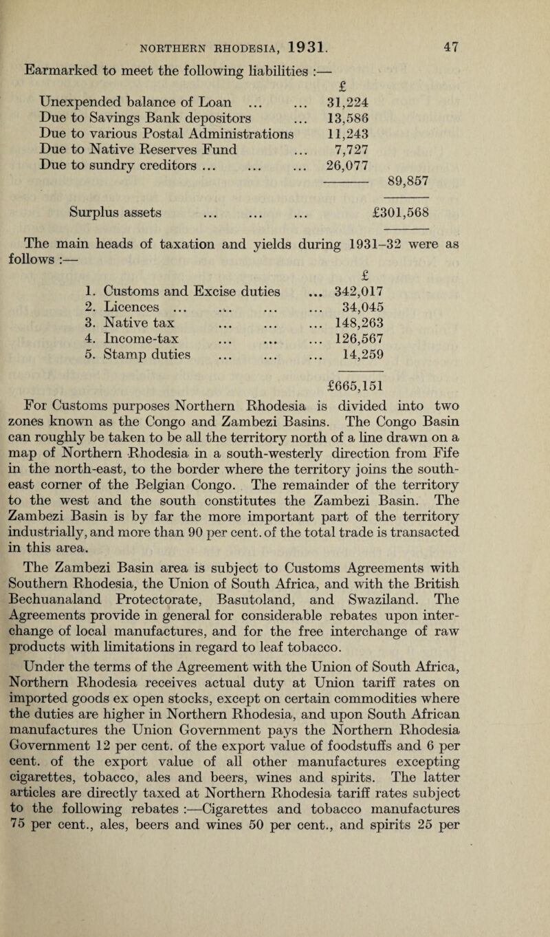 Earmarked to meet the following liabilities :— Unexpended balance of Loan £ 31,224 Due to Savings Bank depositors 13,586 Due to various Postal Administrations 11,243 Due to Native Reserves Fund 7,727 Due to sundry creditors ... 26,077 89,857 Surplus assets £301,568 The main heads of taxation and yields during 1931-32 were as follows :— £ 1. Customs and Excise duties ... 342,017 2. Licences ... • • • ... 34,045 3. Native tax • • • ... 148,263 4. Income-tax • • • ... 126,567 5. Stamp duties • • • ... 14,259 £665,151 For Customs purposes Northern Rhodesia is divided into two zones known as the Congo and Zambezi Basins. The Congo Basin can roughly be taken to be all the territory north of a line drawn on a map of Northern Rhodesia in a south-westerly direction from Fife in the north-east, to the border where the territory joins the south¬ east corner of the Belgian Congo. The remainder of the territory to the west and the south constitutes the Zambezi Basin. The Zambezi Basin is by far the more important part of the territory industrially, and more than 90 per cent, of the total trade is transacted in this area. The Zambezi Basin area is subject to Customs Agreements with Southern Rhodesia, the Union of South Africa, and with the British Bechuanaland Protectorate, Basutoland, and Swaziland. The Agreements provide in general for considerable rebates upon inter¬ change of local manufactures, and for the free interchange of raw products with limitations in regard to leaf tobacco. Under the terms of the Agreement with the Union of South Africa, Northern Rhodesia receives actual duty at Union tariff rates on imported goods ex open stocks, except on certain commodities where the duties are higher in Northern Rhodesia, and upon South African manufactures the Union Government pays the Northern Rhodesia Government 12 per cent, of the export value of foodstuffs and 6 per cent, of the export value of all other manufactures excepting cigarettes, tobacco, ales and beers, wines and spirits. The latter articles are directly taxed at Northern Rhodesia tariff rates subject to the following rebates :—Cigarettes and tobacco manufactures 75 per cent., ales, beers and wines 50 per cent., and spirits 25 per