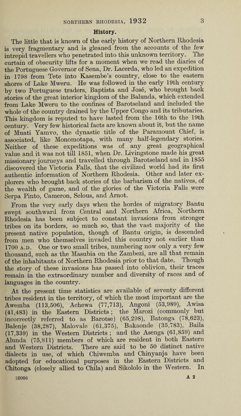 History. The little that is known of the early history of Northern Rhodesia is very fragmentary and is gleaned from the accounts of the few intrepid travellers who penetrated into this unknown territory. The curtain of obscurity lifts for a moment when we read the diaries of the Portuguese Governor of Sena, Dr. Lacerda, who led an expedition in 1798 from Tete into Kasembe’s country, close to the eastern shores of Lake Mweru. He was followed in the early 19th century by two Portuguese traders, Baptista and Jose, who brought back stories of the great interior kingdom of the Balunda, which extended from Lake Mweru to the confines of Barotseland and included the whole of the country drained by the Upper Congo and its tributaries. This kingdom is reputed to have lasted from the 16th to the 19th century. Very few historical facts are known about it, but the name of Muati Yamvo, the dynastic title of the Paramount Chief, is associated, like Monomotapa, with many half-legendary stories. Neither of these expeditions was of any great geographical value and it was not till 1851, when Dr. Livingstone made his great missionary journeys and travelled through Barotseland and in 1855 discovered the Victoria Falls, that the civilized world had its first authentic information of Northern Rhodesia. Other and later ex¬ plorers who brought back stories of the barbarism of the natives, of the wealth of game, and of the glories of the Victoria Falls were Serpa Pinto, Cameron, Selous, and Arnot. From the very early days when the hordes of migratory Bantu swept southward from Central and Northern Africa, Northern Rhodesia has been subject to constant invasions from stronger tribes on its borders, so much so, that the vast majority of the present native population, though of Bantu origin, is descended from men who themselves invaded this country not earlier than 1700 a.d. One or two small tribes, numbering now only a very few thousand, such as the Masubia on the Zambezi, are all that remain of the inhabitants of Northern Rhodesia prior to that date. Though the story of these invasions has passed into oblivion, their traces remain in the extraordinary number and diversity of races and of languages in the country. At the present time statistics are available of seventy different tribes resident in the territory, of which the most important are the Awemba (113,506), Achewa (77,713), Angoni (53,989), Awisa (41,483) in the Eastern Districts ; the Marozi (commonly but incorrectly referred to as Barotse) (65,298), Batonga (78,623), Balenje (38,287), Malovale (61,375), Bakaonde (35,783), Baila (17,339) in the Western Districts ; and the Asenga (61,859) and Alunda (75,811) members of which are resident in both Eastern and Western Districts. There are said to be 50 distinct native dialects in use, of which Chiwemba and Chinyanja have been adopted for educational purposes in the Eastern Districts and Chitonga (closely allied to Chila) and Sikololo in the Western. In A 2 20006